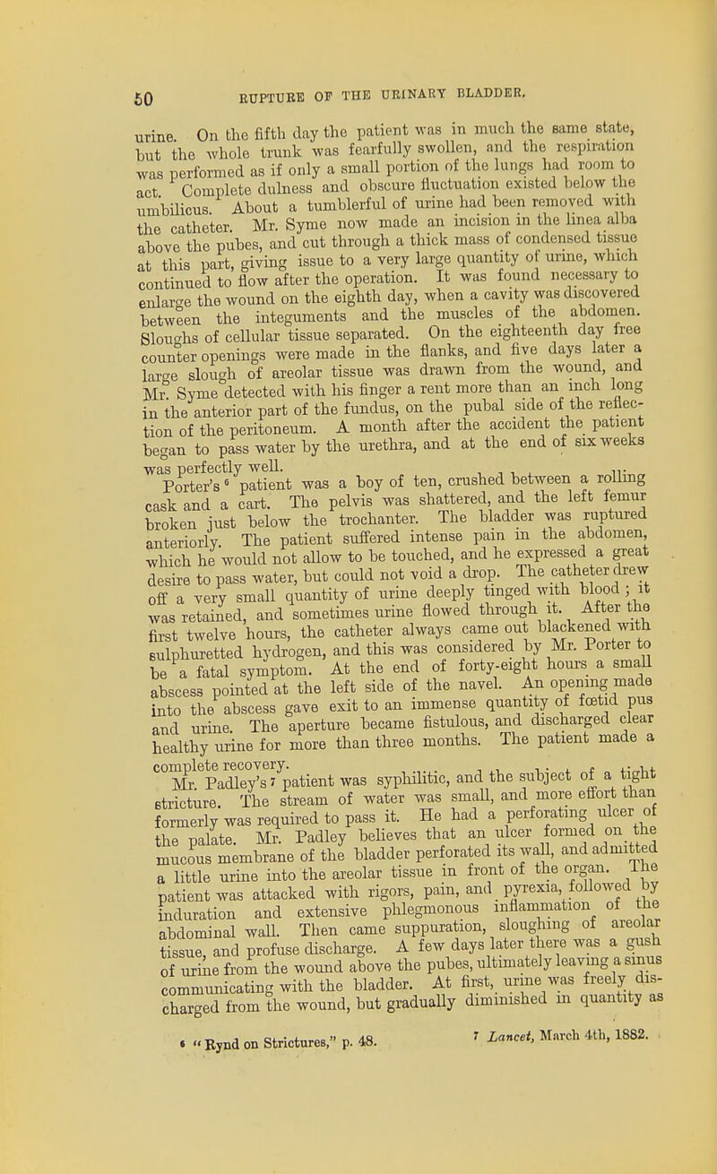 urine On the fifth day the patient was in much the same state, but the whole trunk was fearfully swollen, and the respu'ation was performed as if only a small portion of the lungs had room to act Complete duhiess and obscure iiuctuation existed below the umbilicus About a tumblerful of urine had been removed with the catheter Mr. Syme now made an incision in the Imea alba above the pubes, and cut through a thick mass of condensed tissue at this part, giving issue to a very large quantity of urme, which continued to flow after the operation. It was found necessary to enlar-e the wound on the eighth day, when a cavity was discovered between the integuments and the muscles of the abdomen. Slouc^hs of cellular tissue separated. On the eighteenth day iree counter openings were made in the flanks, and five days later a lar^e slough of areolar tissue was drawn from the wound, and m Syme detected with his finger a rent more than an inch long in the anterior part of the fundus, on the pubal side of the reflec- tion of the peritoneum. A month after the accident the patient began to pass water by the urethra, and at the end of six weeks was perfectly well. n- Porter's« patient was a boy of ten, crushed between a roUmg cask and a cart. The pelvis was shattered and the left femur broken iust below the trochanter. The bladder was ruptured anteriorly The patient suffered intense pain m the abdomen which he would not allow to be touched, and he expressed a great desire to pass water, but could not void a drop. The catheter drew off a very small quantity of urine deeply tinged with blood ; it was retained, and sometunes urine flowed through it. After the first twelve hours, the catheter always came out blackened with sulphuretted hydrogen, and this was considered by Mr. Porter to be a fatal symptom. At the end of forty-eight hours a smaU abscess pointed at the left side of the navel. An opening made into the abscess gave exit to an immense quantity of foetid pus and urme The aperture became fistulous, and discharged clear healthy urine for more than three months. The patient made a complete recovery. t. t 4-4^i,f Mr Padley'sJ patient was syphilitic, and the subject of a tight stricture. The stream of water was smaU, and more effort than formerly was required to pass it. He had a perforating ulcer of the palate. Mr. Padley believes that an ulcer formed on the mucous membrane of the bladder perforated its waU, and admitted a little urme into the areolar tissue in front of the organ. The patient was attacked with rigors, pain, and _ pyrexia followed by ^duration and extensive phlegmonous inflammation of the abdominal waU. Then came suppuration, sloughing of areolar tissue, and profuse discharge. A few days later there was a gush of urine from the wound above the pubes, ultmiately leavmg a smus communicating with the bladder. At first, urme was freely dis- charged from the wound, but graduaUy diminished m quantity as . « Bynd on Strictures, p. 48. ' Lancet. March 4th, 1882.