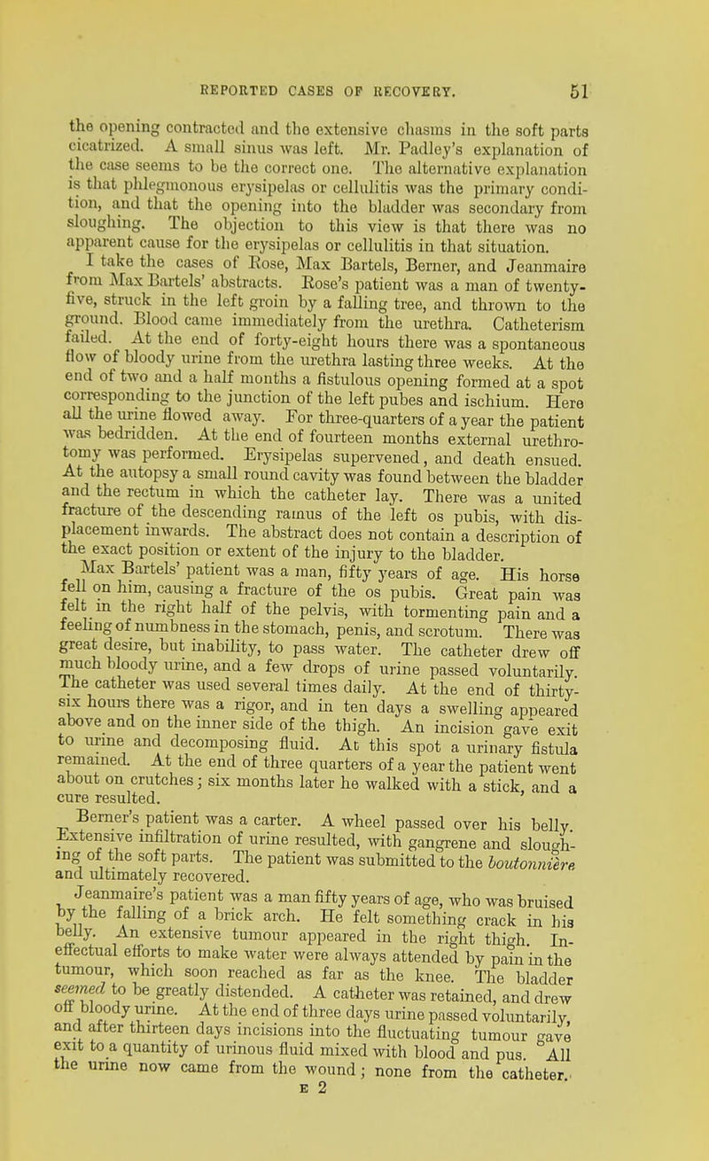 the opening contractetl and the extensive chasms in the soft parts cicatrized. A small sinus was left. Mr. Padley's explanation of the case seems to be the correct one. The alternative explanation is that plilegmonous erj'sipelas or cellulitis was the primary condi- tion, and that the opening into the bladder was secondary from sloughing. The objection to this view is that there was no apparent cause for the erysipelas or cellulitis in that situation. I take the cases of Eose, Max Bartels, Berner, and Jeanmaire from Max Bartels' abstracts. Eose's patient was a man of twenty, five, struck in the left groin by a falling tree, and thrown to the ground. Blood came immediately from the urethra. Catheterism failed. At the end of forty-eight hours there was a spontaneous flow of bloody urine from the lu-ethra lasting three weeks. At the end of two and a half months a fistulous opening formed at a spot corresponding to the junction of the left pubes and ischium. Here all the m-me flowed away. For three-quarters of a year the patient was bedridden. At the end of fourteen months external urethro- tomy was performed. Erysipelas supervened, and death ensued. At the autopsy a small roimd cavity was found between the bladder and the rectum in which the catheter lay. There was a united fracture of the descending ramus of the left os pubis, with dis- placement inwards. The abstract does not contain a description of the exact position or extent of the injury to the bladder. Max Bartels' patient was a man, fifty years of age. His horse fell on him, causing a fracture of the os pubis. Great pain was felt m the right half of the pelvis, with tormenting pain and a feeling of numbness in the stomach, penis, and scrotum. There was great desire, but inability, to pass water. The catheter drew off much bloody urine, and a few drops of urine passed voluntarily The catheter was used several times daily. At the end of thirty- six houra there was a rigor, and in ten days a swelling appeared above and on the inner side of the thigh. An incision gave exit to urine and decomposing fluid. At this spot a urinary fistida remained. At the end of three quarters of a year the patient went about on crutches; six months later he walked with a stick and a cure resulted. Bemer's patient was a carter. A wheel passed over his belly Extensive infiltration of urine resulted, with gangrene and slough- ing of the soft parts. The patient was submitted to the loutonniere and mtimately recovered. Jeanmaire's patient was a man fifty years of age, who was bruised by the falling of a brick arch. He felt something crack in his belly. An extensive tumour appeared in the right thigh In- effectual efforts to make water were always attended by pain in the tumour, which soon reached as far as the knee. The bladder seeined to be greatly distended. A catheter was retained, and drew off bloody urine. At tlie end of three days urine passed voluntarilv. and after thirteen days incisions into the fluctuating tumour c^ave exit to a quantity of urinous fluid mixed with blood and pus All the urine now came from the wound; none from the catheter ■ E 2