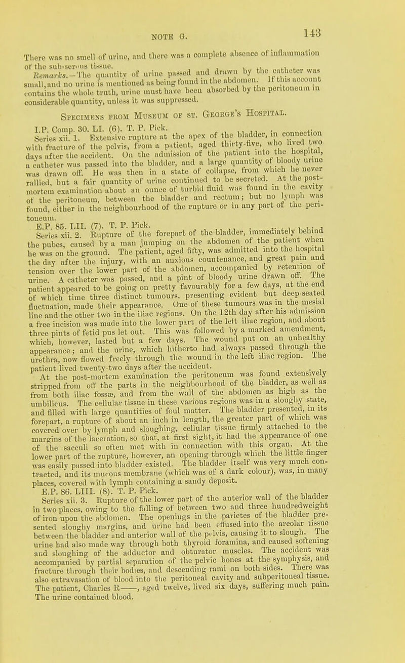 There was no smell of urine, and there was a complete absence of inflammation of the suli-ser^ns tissue. , , , ti n Remar/cs.-Vhe quantity of urine passed d drawn ^^he cathe er vvas small,and no unne is met.tioned as being found ui the abdomen If tl i. account contains the whole truth, urine must have been absorbed by the peritoneum m considerable quantity, unless it was suppressed. Spkcimens prom Museum of st. George's Hospital. xU^''-iii'l^TuJtuS the apex of the bhulder. in conn^tion with fracture of the pelvis, from a p..tieut. aged th'^ty-^^.^'/^ \° days after the accident. On the admission ot the patient into the hospital, a Catheter was passed into the bladder, aud a large quantity o bloody urme was drawn otf. He was then in a state of collapse, from which he never rallied, but a fair quantity of urine continued to be secreted. At the post- mortem examination about an ounce of turbid fluid was found in the cavity of the peritoneum, between the bladder and rectum; but no lyuiph was found, either in the neighbourhood of the rupture or in any part ot the peri- toneum. E P 85 LII (7) T P Pick Series xii 2  Rupture of the forepart of the bladder, immediately behind thepubes, caused by a man jumping on the abdomen of the patient when he was on the ground. The patient, aged fifty, was admitted into the hospital the day after the injury, with an anxious countenance, and great pain and tension over the lower part of the abdomen, accompanied by retention of urine. A catheter was passed, and a pint of bloody urine drawn ofi Ihe patient appeared to be going on pretty favourably for a few days, at the end of which time three distinct tumours, presenting evident but deep-seated fluctuation, made their appearance. One of these tumours was in the mesial line and the other two in the iliac regions. On the 12th day after his admission a free incision was made into the lower part of the left iliac region, and about three pints of fetid pus let out. This was followed by a marked amendment, which, however, lasted but a few days. The wound put on an unhealthy appearance; and the urine, which hitherto had always passed through the urethra, now flowed freely through the wound in the left iliac region, ihe patient lived twenty-two days after the accident. ^ -, ^ • i At the post-mortem examination the peritoneum was found extensively stripped from ofl' the parts in the neighbourhood of the bladder, as well as from both iliac fossai, and from the wall of the abdomen as high as the umbilicus. The cellular tissue in these various regions was in a sloughy state, and filled with large quantities of foul matter. The bladder presented, m its forepart, a rupture of about an inch in length, the greater part of which was covered over by lymph aud sloughing, cellular tissue firmly attached to the margins of the laceration, so that, at first sight, it had the appearance of one of the sacculi so often met with in connection with this organ. At tlie lower part of the rupture, however, an opeuing through which the little finger was easily passed into bladder existed. The bladder itself was very much con- tracted, and its inu. ous membrane (which was of a dark colour), was, in many places, covered with lymph containing a sandy deposit. E.P. 86. LIII. (8). T. P. Pick. . Series xii. 3. Rupture of the lower part of the anterior wall of the bladder in two places, owing to the falling of between two aud three hundredweight of iron upon the abdomen. The openings in the parietes of the bladder pre- sented sloughy margins, and urine had been etiused into the areoha- tissue between the bladder and anterior wall of the pelvis, causing it to slough, ibe urine had also made way through both thyroid foramina, and caused softening and sloughing of the adductor and obturator muscles. The accident was accompanied by partial separation of the pelvic bones at the symphysis, and fracture through their bodies, and descending rami on both sides. Ihere was also extravasation of blood into the peritoneal cavity and subperitoneal tissue. The patient, Charles R , aged twelve, lived six days, sufiering much pain. The urine contained blood.