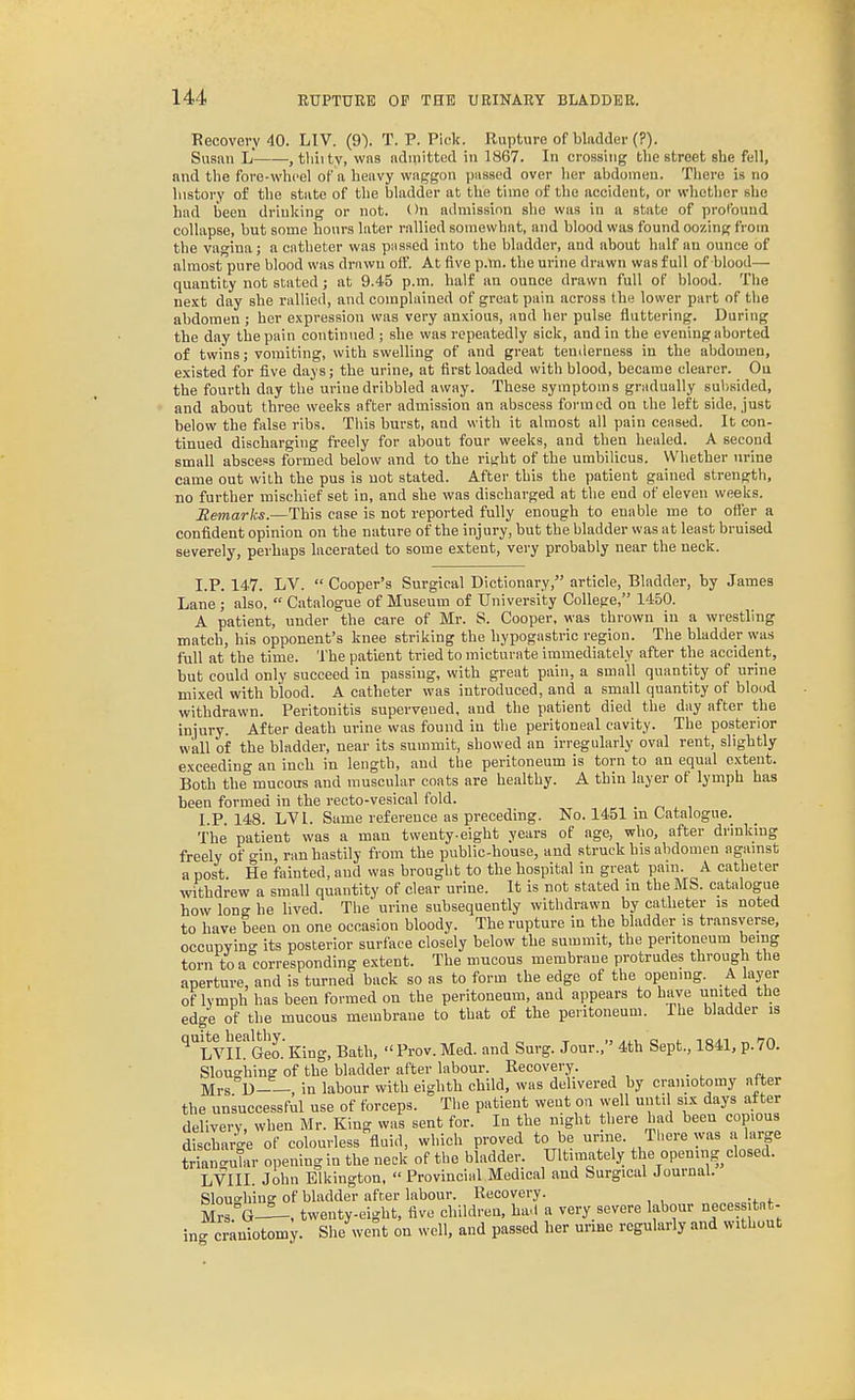 Recovery 40. LIV. (9). T. P. Pick. Rupture of bladder (?). Susiiii L , tliiity, was iidinitted in 1867. In crossing the street she fell, and tlie fore-wheel of a heavy waggon passed over her abdomen. There is no history of the state of the bladder at the time of the accident, or whether she had been drinking or not. On admission she was in a state of profound collapse, but some hours later rallied somewhat, and blood was found oozing from the vagina; a catheter was passed into the bladder, and about half an ounce of almost pure blood was drawn off. At five p.m. the urine drawn was full of blood— quantity not stated; at 9.45 p.m. half an ounce drawn full of blood. The next day she rallied, and complained of great pain across the lower part of the abdomen ; her expression was very anxious, and her pulse fluttering. During the day the pain continued ; she was repeatedly sick, and in the evening aborted of twins; vomiting, with swelling of and great tenderness in the abdomen, existed for five days; the urine, at first loaded with blood, became clearer. On the fourth day the urine dribbled away. These symptoms gradually subsided, and about three weeks after admission an abscess formed on the left side, just below the false ribs. Tliis burst, and with it almost all pain ceased. It con- tinued discharging ft-eely for about four weeks, and then healed. A second small abscess formed below and to the ritrht of the umbilicus. Whether urine came out with the pus is not stated. After this the patient gained strength, no further mischief set in, and she was discharged at the end of eleven weeks. Remarks.—This case is not reported fully enough to enable me to offer a confident opinion on the nature of the injury, but the bladder was at least bruised severely, perhaps lacerated to some extent, vei-y probably near the neck. I.P. 147. LV.  Cooper's Surgical Dictionary, article. Bladder, by James Lane ; also,  Catalogue of Museum of University College, 1450. A patient, under the care of Mr. S. Cooper, was thrown in a wrestling match, his opponent's knee striking the hypogastric region. The bladder was full at the time. The patient tried to micturate immediately after the accident, but could only succeed in passing, with great pain, a small quantity of urine mixed with blood. A catheter was introduced, and a small quantity of blood withdrawn. Peritonitis supervened, and the patient died the day after the injury. After death urine was found in tlie peritoneal cavity. The posterior wall of the bladder, near its summit, showed an irregularly oval rent, slightly exceeding an inch in length, and the peritoneum is torn to an equal extent. Both the mucous and muscular coats are healthy. A thin layer of lymph has been formed in the recto-vesical fold. I.P. 148. LVI. Same reference as preceding. No. 1451 m Catalogue. The patient was a man twenty-eight years of age, who, after drinking freely of --in, ran hastily from the public-house, and struck his abdomen agamst a post. He fainted, and was brought to the hospital in great pam. A catheter withdrew a small quantity of clear urine. It is not stated in the MS. catalogue how long he lived. The urine subsequently withdrawn by catheter is noted to have been on one occasion bloody. The rupture in the bladder is transverse, occupying its posterior surface closely below the summit, the peritoneum being torn to a corresponding extent. The mucous membrane protrudes through the aperture, and is turned back so as to form the edge of the opening. A layer of lymph has been formed on the peritoneum, and appears to have united the edge of the mucous membrane to that of the peritoneum. The bladder is quite healthy.Bath,  Prov. Med. and Surg. Jour., 4th Sept., 1841, p.70. Sloughing of the bladder after labour. Recovery. Mrs D—, in labour with eighth child, was delivered by craniotomy after the unsuccessful use of forceps. The patient went on well until six days after delivery, when Mr. King was sent for. In the night there had been copious discharge of colourless fluid, which proved to be unne. There was a large triangtdar opening in the neck of the bladder. Ultimately the opening closed. LVIII. John Elkington,  Provincial Medical and Surgical Journal. Slouo-hing of bladder after labour. Recovery. Mrs°G—twenty-eight, five children, had a very severe labour neces itat- ing craniotomy. Slie went on well, and passed her urme regularly and without