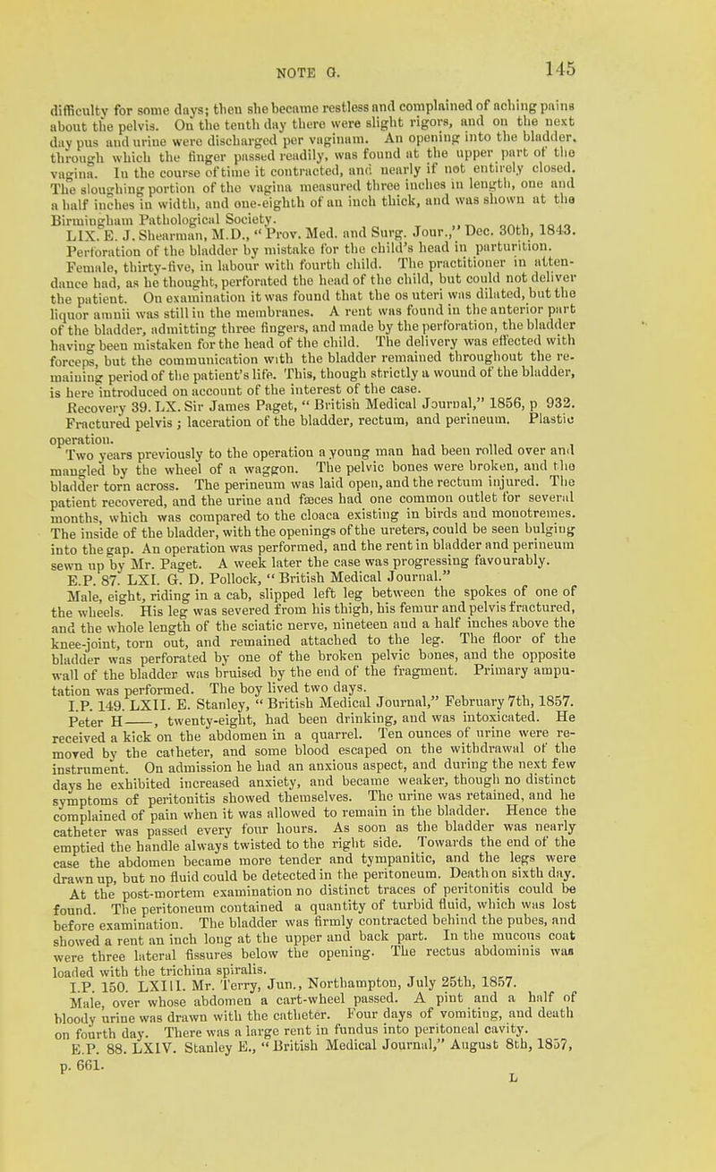 difficulty for some days; then she became restless and complained of aching pains about the pelvis. On the tenth day there were slight rigors, and ou the next day pus and urine were discharged per vaginam. An opening into the bladder. tbrou-h which the finger passed readily, was found at the upper part ot the vagina, lu the course of time it contracted, and nearly if not entirely closed. The sloughing portion of the vagina measured three inches in lengtli, one and a half inches in width, and one-eighth of an inch thick, and was shown at the Birmingham Pathological Society. LIX. E. J. Shearman, M.D.,  Prov. Med. and Surg. Jour., Dec. 30th, 184.3. Perforation of the bladder by mistake for the child's head in parturition. Female, thirty-five, in labour with fourth child. The practitioner in atten- dance had, as he thought, perforated the head of the child, but could not deliver the patient. On examination it was found that the os uteri was diluted, but the liquor aninii was still in the membranes. A rent was found in the anterior part of the bladder, admitting three fingers, and made by the perforation, the bladder having been mistaken for the head of the child. The delivery was effected with forceps, but the communication with the bladder remained throughout the re- maiuing period of the patient's life. This, though strictly a wound of the bladder, is here introduced on account of the interest of the case. Recovery 39. LX. Sir James Paget,  British Medical Journal, 1856, p 933. Fi-actured pelvis ; laceration of the bladder, rectum, and perineum. Plastic operation. i v „ ■, , Two years previously to the operation a young man had been rnlled over and mangled by the wheel of a waggon. The pelvic bones were broken, and the bladder torn across. The perineum was laid open, and the rectum injured. The patient recovered, and the urine and faeces had one common outlet for severiil months, which was compared to the cloaca existing in birds and monotremes. The inside of the bladder, with the openings of the ureters, could be seen bulgiug into the gap. An operation was performed, and the rent in bladder and perineum sewn up by Mr. Paget. A week later the case was progressing favourably. E.P. 87. LXI. G. D. Pollock,  British Medical Journal. Male, eight, riding in a cab, slipped left leg between the spokes of one of the wheels. His leg was severed from his thigh, his femur and pelvis fractured, and the whole length of the sciatic nerve, nineteen and a half inches above the knee-joint, torn out, and remained attached to the leg. The floor of the bladder was perforated by one of the broken pelvic bones, and the opposite wall of the bladder was bruised by the end of the fragment. Primary ampu- tation was performed. The boy lived two days. I.P. 149. LXII. E. Stanley,  British Medical Journal, February 7th, 1857. Peter H , twenty-eight, had been drinking, and was intoxicated. He received a kick on the abdomen in a quarrel. Ten ounces of urine were re- moved by the catheter, and some blood escaped on the withdrawal of the instrument. On admission he had an anxious aspect, and during the next few days he exhibited increased anxiety, and became weaker, though no distinct symptoms of peritonitis showed themselves. The urine was retained, and he complained of pain when it was allowed to remain in the bladder. Hence the catheter was passed every four hours. As soon as the bladder was nearly emptied the handle always twisted to the right side. Towards the end of the case the abdomen became more tender and tympanitic, and the legs were drawn up, but no fluid could be detected in the peritoneum. Death on sixth day. At the post-mortem examination no distinct traces of peritonitis could be found. The peritoneum contained a quantity of turbid fluid, which was lost before examination. The bladder was firmly contracted behind the pubes, and showed a rent an inch long at the upper and back part. In the mucous coat were three lateral fissures below the opening. The rectus abdominis waa loaded with the trichina spiralis. , t, oc^v -.o^rr I.P. 150. LXI 11. Mr. Terry, Jun., Northampton, July 25th, 1857. Male, over whose abdomen a cart-wheel passed. A pint and a half of bloody urine was drawn with the catheter. Four days of vomiting, and death on fourth day. There was a large rent in fundus into peritoneal cavity. E.P. 88. LXIV. Stanley E., British Medical Journal, August 8th, 1837, p. 661. L