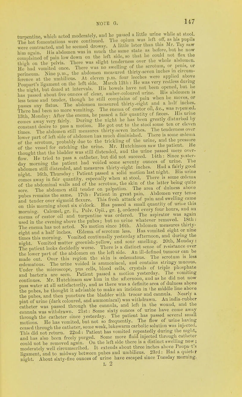 hirpentine, which acted moderately, and he passed a httle unne while at stool. The hot fomcatatious were coutinued. The opunn was left oil, as h.s pup.ls were coutracted. and he seemed drowsy. A little later than tins Mr lay .a«r him a.'ain. Mis abdomen was in umch the same state as bc-to.-o, but he now CO , kined of pain low down on the left side, so that he could not Hex the th\X on the pelvis. There was slight tenderness over the whole ab.lonic.n. He^had vomited once. There was no swelling of the scrotum or perns, or perineum. Nino p.m.. the abdomen measured U.irty-seven inches m circum- ference at the umbilicus. At eleven p.m. four leeches were appbed above Pouparfs ligament on the left side. March 12tb : He was very restless during the iii-ht, but do.ed at intervals. Ills bowels have not been opened but he has passed about five ounces of clear, nmber-coloured urine. His iibilomen is less tense and tender, though he still con.iilaius of pain when he nioyes or passes any tlatus. The abdomen measured thirty-eight and a inches There had been no more vomiting. The enema of castor oil, &c., was rc-peaied. 13th, Monday: After the enema, he passed a fair quantity ot faces. Mis uriue comes away Very fairly. During the nisht he has been greatly disturbed by constant desire to pass a motion. He got out to the stool some ten or eleven times The abdomen still measures thirty-seven luclies. 1 he tenderness over lower cart of left side of abdomen lias much diminished. There is some asdeuia of the scrotum, probably due to the trickling of the urine, and the pressm-e of the vessel for catching the urine. Mr. Hutchinson saw the patient. He tbou-ht that the bladder was still distended, and the urine passed mere over- flow ° He tried to pass a catheter, but did not succeed. 14.th : Since yister- dav mornino- the patient had voided some seventy ounces of urine. I he abdomen still distended, and measures thirty-eight inches. Had a fairly goud ni-^ht 16th Thursday : Patient passed a solid motion last night. His urine comes away in fair quantity, especially when at stool. There i^s some cedema of the abdominal walls and of the scrotum, the skm of the latter bemg quite sore The abdomen still tender on palpation. The area of dulness above pnbes remains the same. I7th : Patient in great pain. Abdomen very tense and tender over sigmoid flexure. This fresh attack of pain and swelling came on this morning about six o'clock. Has passed a small quantity of urine this morning. Calomel, gr. ii., Pulv. Opii., gr. J, ordered every four hours, and an enema of castor oil and turpentine was ordered. The aspirator was again u^ed in the evening above the pubes; but no urine whatever removed. 18th : The enema has not acted. No motion since 16th. Abdomen measures thirty- eit'ht and a half inches. (Edema of scrotum less. Has vomited eight or nine times this morning. Vomited continually yesterday afternoon, and dunng the nio-ht Vomited matter greenish-yellow, and sour smelling. 20th, Monday: The patient looks decidedly worse. There is a distinct sense of resistance over the lower part of the abdomen on the left side. An ill-defined tumour can be made out. Over this region the skin is cedematous. The scrotum is less oedematous. The urine voided is ammoniacal, and contains stringy mucous. Under the microscope, pus cells, blood cells, crystals of triple phosphate and bacteria are seen. Patient passed a motion yesterday. 1 he vomiting continues. Mr. Hutchinson saw hiin in the afternoon, and as he did not now pass water at aU satisfactorily, and as there was a definite area of dulness above the pubes, he thought it advisable to make an incision in the middle line above the pubes, and then puncture the bladder with trocar and cannula. Nearly a pint of urine (dark coloured, and ammoniacal) was withdrawn. An india-rubbor catheter was passed through the cannula, and left in the wound, and tlie cannula was withdrawn. 21st: Some sixty ounces of urine have come away through the catheter since yesterday. The patient has passed several small motions. He has vomited, but not so frequently. The flow of urine having ceased through the catheter, some weak, lukewarm carbolic solution was injected. This did not return. 22nd: Patient has vomited repeatedly dunng the night, and has also been freely purged. Some more fluid injected through catlieter could not be removed again. On the left side there is a distinct swelliug now; moderately well circumscribed. It extends about three inches above Poupa' t s ligament,'and to midway between pubes and umbilicus. 23rd : Had a quiet, r nio-lit. About sixty-five ounces of urine have escaped since Tuesday morning. L 2