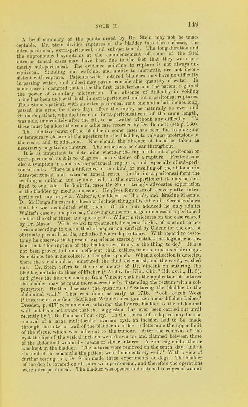A brief summary of the points urged by Dr. Stem may not be unac ceptal.le. Dr. Steiu divides ruptures of the bladder mto three classes, the iutra-peritoneal. extra-peritoneal, and sub-poritoneal. 1 he long duration and the lu.pronounced symptoms at the conunenccmont of some ot the tatal intra-peritoueal case's may have been due to the tact that they were pri- marily sub-peritoneal. The evidence pointing to rupture is not always un- equivocal. Standing and walking, and ability to micturate, are ^ot mcou- sistent with rupture. Patients with ruptured bladders may have no difficulty in passing water, and indeed may pass a considerable quantity ot water, in some cases it occurred that after the first catheterizations the patient regained the power of voluntary micturition. The absence of difhculty in voiding uriue has been met with both iu extra-peritoneal and intra-pentoiieal ruptures. Thus Stoue's patient, with an extra-periloneal rent one and a half inches long, passed his urine for three days after the injury as naturally as ever, and Griiber's patient, who died from an intra-peritoueal rent of the same lengUi, was able, immediately after the fall, to pass water without any difficulty. To these must be added the remarkable case recorded by Dr. Bennett (see p. 130). The retentive power of the bladder in some cases has been due to plugging or temporary closure of the aperture in the bladder, to valvular protrusions of the coats, and to adhesions. Nor should the absence of blood be taken as necessarily negativing rupture. The urine may be clear throughout. It is as important to determine whether the rupture be intra-peritoneal or extra-peritoneal as it is to diagnose the existence of a rupture. Peritonitis is also a symptom in some extra-pevitoneal ruptures, and especially of sub-peri- toneal rents. There is a difi'erenee in the kind of swelling of the abdomen m intra-peritoneal and extra-peritoneal rents. In the intra-peritoneal form the swelling is uniform and symmetrical; in the extra-peritoneal it may be con- fined to one side. In doubtful cases Dr. Stein strongly advocates exploration of the bladder by median incision. He gives four cases of recovery after intra- peritoneal rupture, viz., Walter's, Chaklecott's, Thorp's, and Erskine Mason's. Dr. McDougall's cases he does not include, though his table of references shows that he was acquainted with them. Of the four adduced he only admits Walter's case as unequivocal, throwing doubt on the genuineness of a peritoneal rent in the other three, and quoting Mr. Willett's strictures on the case related by Dr. Mason. With regard to treatment, he speaks highly of constant cathe- terism according to the method of aspiration devised by Chiene for the cure of obstinate perineal fistulse, and also favours laparotomy. With regard to cysto- tomy he observes that present experience scarcely justifies the dogmatic asser- tion that  for rupture of the bladder cystotomy is the thing to do. It has not been proved to be more efficient than catheterism as a means of drainage. Sometimes the uriue collects in Douglas's pouch. When a collection is detected there the sac should be punctured, the fluid evacuated, aud the cavity washed out. Dr. Stein refers to the experiments of Dr. Vincent on suturing 1 he bladder, and also to those of Fischer ( Archiv fur Klin. Chir. Bd. xxvii., H. 3), and gives the hint emanating from Vincent that in the application of sutures the bladder may be made more accessible by distending the rectum with a col- peurynter. He then discusses the question of Suturing the bladder to the abdominal wall. This was done as early as 1716. Job. Jacob Wozt (' Unterricht von den todtlicheu Wunden des gantzen menschlichen Leibes.' Dresden, p. 417) recommended suturing the injured bladder to the abdominal wall, but 1 am not aware that the suggestion has ever been carried out until racently by T. G. Thomas of our city. In the course of a laparotomy for the removal of a large multilocular ovarian cyst, an incision had to be made through the anterior wall of the bladder in order to determine the upper limit of the°viscus. which was adherent to the tumour. After the removal of the cyst the lips of the vesical incision were drawn up and clamped between those of the abdominal wound by means of silver sutures. A Sim's sigmoid catheter was kept in the bladder. The sutures were removed on the tenth day. and at the end of three months the patient went home entirely well. With a view of further testing this. Dr. Stein made three experiments on dogs. The bladder of the dog is covered on all sides with peritoneum, and therefore the operations were intra-peritoneal. The bladder was opened aud stitched to edges of wound.