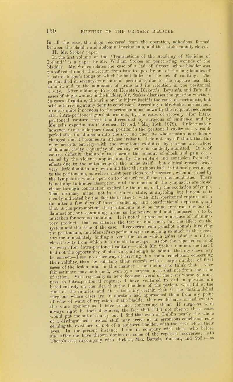 In all the cnses tlie dngs rccovprcd from tlio operation, ndliesions formed between the bladder and ubdorainal peritoneum, and the tistula; nipidl)' closed. II. Mr. Stokes' paper. In the first volume of the Transactions of the Academy of Medicine of Ireland is a paper by Mr. William Stolies on penetrating wounds of the bladder. Mr. Stokes relates the case of a lad of sixteen whose bladder was tiansfi.xcd through tlie rectum from base to apex by one of the long handles of a pair of forger's tongs on which he had fallen in the act of vaulting. Tlio patient died in seventy-four hours of peritonitis, due to the rupture near the summit, and to the admission of urine and its retention in the peritoneal cavity. After adducing Prescott Hewett's, Birkett's, Bryant's, and Tidhell's cases of single wound in the bladder, Mr. Stokes discusses the question whether, in cases of rupture, the urine or the injury itself is the cause of peritonitis, but ■without arriving at any definite conclusion. According to Mr.Stokes, normal acid urine is quite innocuous to the peritoneum, as shown by the frequent recoveries after intra-peritoneal gunshot wounds, by the cases of recovery after intra- peritoneal rupture treated and recorded by surgeous of eminence, and by Meiizel's experiments (Medical Record, May 15th, 1878). Unfortunately however, urine undergoes decomposition in the peritoneal cavity at a variable period after its admission into the sac, and then its whole nature is suddenly clianged, and it becomes an intense irritant. 1 do not myself think that this view accords entirely with the symptoms exhibited by persons into whose abdominal cavity a quantity of healthy urine is suddenly admitted. It is, of course, difficult absolutely to separate the amount of shock aiid pain occa- sioned by the violence applied and by the rupture and contusion from the efi'ects due to the outpouring of the urine itself ; but clinical records leave very little doubt in my own mind that the urinous bath is intensely irritating to the peritoneum, as well as most pernicious to the system, when absorbed by the lymphatics which open on to the surface of the serous membrane. There is nothing to hinder absorption until the mouths of the lymphatics are closed either through contraction excited by the urine, or by the exudation of lymph. That ordinary urine, not in a putrid state, is anything but innocu. us is clearly indicated by the fact that patients with intra-peritoneal rupture often die after a few days of intense suftering and constitutional depression, and that at the post-mortem the peritoneum may be found free froiu obvious in- flammation, but containing urine so inofl'ensive and undeeomposed as to be mistaken for serous exudation. It is not the presence or absence of inflamma- tory products that constitutes the test of inuoeenee, but the eftect on the system and the issue of the case. Recoveries from gunshot wounds involvmg the peritoneum, and Menzel's experiments, prove nothing so much as the neces- sity for iunnediately finding a vent for urine which gains admission into a closed cavity from which it is unable to e^cape. As for the reported cases of recovery after intra-peritoneal rupture—which Mr. Stokes reminds me that 1 had not the opportunity of observing, although he admits that my views may be correct—I see no other way of arriving at a sound couclusiou concerning their validity, than by collating their records with a large number ot latal cases of the lesion, and in this manner I am in(dined to think that a very fair estimate may be formed, even by a surgeon at a distance from the scene of action. More especially so here, because several of the cases whose genuine- ness as intra-peritoneal ruptures I have ventured to call in question are based entirely on the idea that the bladders of the patients were full at the time of the injuries, and it is tolerably certain that if the distinguished surgeons whose cases are in question had approached them from my point of view of want of repletion of the bladder tliey would have formed exactly the same opinions as I have formed concerning them. It surge, ns were always right in tbeir diagnoses, the fact that I did not observe these cases would nut me out of court; but 1 find that even in Dublin near.y tl.e whole of a distinguished surgical staff may arrive at an erroneous conclusion con- cerning the existence or not of a ruptured bladder, with the ease before their eves. In the present instance I am in company with those who betore and after me have thrown doubts on some of the reported recoveries; as to Thorp's case in company with Birkett, Mux Bartels, Vincent, and Stem-as
