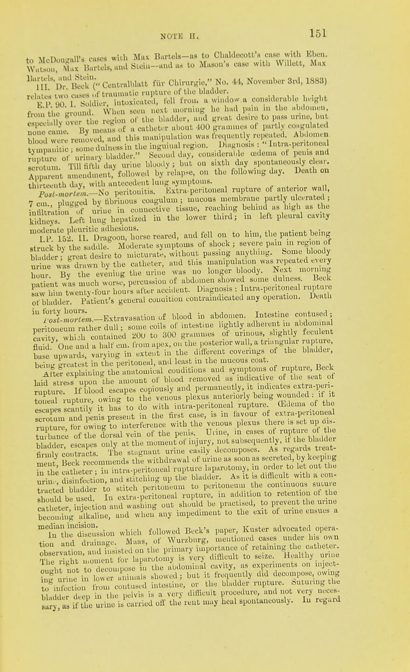 \t-.n,.„.r«lV< eases witli Mux Biirtels—as to Clialdecotfs cnsc with Eben. ^v^.^ou^Ma^B^^^^^^^^ ^^'^''^ -^^^'^ 'l^'rS'c' CeutralLlatt fiir Chh-urgie. No. 44, November 3rd, 1883) rt-hites two cases of traumatic ruptuvc of the bladder. , , i • n- K P 90 1 Soldier, intoxicated, fell from a wn.do.v a cons.derable he.ght from the srmmd. VVheu seen next .norniug ho had pa.u m the Hhdou.eu, esneei W over the region of the bladder, a»d «reat des.re to pass ur.ne bu Ze ca m By meau^s of a catheter about 400 grauunes of partly coagulated S were removed, aud this mauipulatiou was frequently repeated. Abdonun ? m a:iic , so ue d luess in the inguinal region. Diagnosis :  Intra-per.toneal iuXe of urhuiry bladder. Second day, considerable oedema ot penis and I!i^f^,n, Till fifth dav urine bWly ; but on sixth day spontaneously clear. ITpS^; Znulme,? followed by ^-elapse, on the following day. Death on thirteenth dav, with antecedent lung symptoms. „ ^ . „ jTlrtL-iio peritonitis. Extra-peritoneal rupture of terior wa 1, 7 cm plu--ed by fibrinous coagulum ; mucous membrane partly ulcerate 1 ; iufihratfon of u iue in connective tissue, reaching behind as high as the Sue^s Left lung hepatized in the lower third; in left pleural cavity n^oderate pleuritic >ulh«^ ^^^^ him, the patient being struck by the saddle Moderate symptoms of shock; severe pain in region of bhdder -reat desire to micturate, without passing auytlnng. Some bloody u e was drawn by the catheter, and this nianipuhdion was repeated every hour By the evening the urine was no longer bloody. Next morning BaUent?as much worse, percussion of abdomen showed some dulness. Beck S him Uventy-four ho^rs after accident. Diagnosis : Intra-pentoneal rupture of bladder. Patient's general conuition contraindicated any operation. Death S-m°rIL.-Extravasation of blood in abdomen. Intestine contused; peritoneum ather dull; some coils of intestine lightly adherent in abdomina cav tv whi.h contained :dOU to 300 grammes of urinons shgh ly feculent fluid^'One and a half cm. from apex, on the posterior wall, a triangular rup ure, W e upwards, varying in extent in the different coverings ot the bladder. beiuK greatest in the peritoneal, and least in the mucous coat. AttefeVplaining the anatomical conditions aud symptoms of rupture. Beck laid suets'^uponl.he amount of blood removed as indicative of the seat ot rupture If blood escapes copiously and permanently it indicates extra-i)eri- toneal upture, owing to the venous plexus anteriorly beiug vvonnded : ,t t escapes scantih' it has to do with intra-peritoneal rupture CEdema of the rotum rd plnis present in the first case, is in favour o extra-peritoneal ruotui^ tor owing to interference with the venous plexus there is set up d »- tuKce of the dorsal vein of tbe penis. Urine, in cases of rupture of the bllddei escapes only at tbe moment of injury, not subsequently, it the bhuUler SmU coiTtS. The st„gnant urine easily decomposes. As regards treat- ment Be k reconimends the withdrawal of urine as soon as secreted, by keeping Tthe catheter. i„ intra-peritoneal rupture laparotomy, ju onler to let out tbe urin Section, and stitching up the bladder. As it is difRcu t with a con- ?c ^d Sder to stitch perrtoneum to peritoneum the continuous suture !htuTd be used In extra-peritoneal rupture, in addition to reten ion ot tbe catheter in ec ion and washing out should be practised, o prevent the urine becoming alkaline, and when any impediment to the exit of urme ensues a t'tlL'Sussion which followed Beck's paper, Kuster advocated opera- in ine  '^^^^ J. -vvurzhurg, mentioned cases under his own 'Zer::^ou :^^^^^'^^ V^^^y -P-'^-- °f retaining the catheter. ?be St n on e^ for laparotomy is very difficult to seize. Healthy urine ou'ht not to decon,pose in the abdominal cavity, as e.vperiments on injeet- infurin^i i lov'er iimals showed; but it frequently did decompose, owing to intbctio from contused intestine, or the bladder rupture, suturing the bl i deep in the pelvis is a very difficult procedure, and not very neces- saij i the urine is carried off the rent may heal spontuneously. In regard