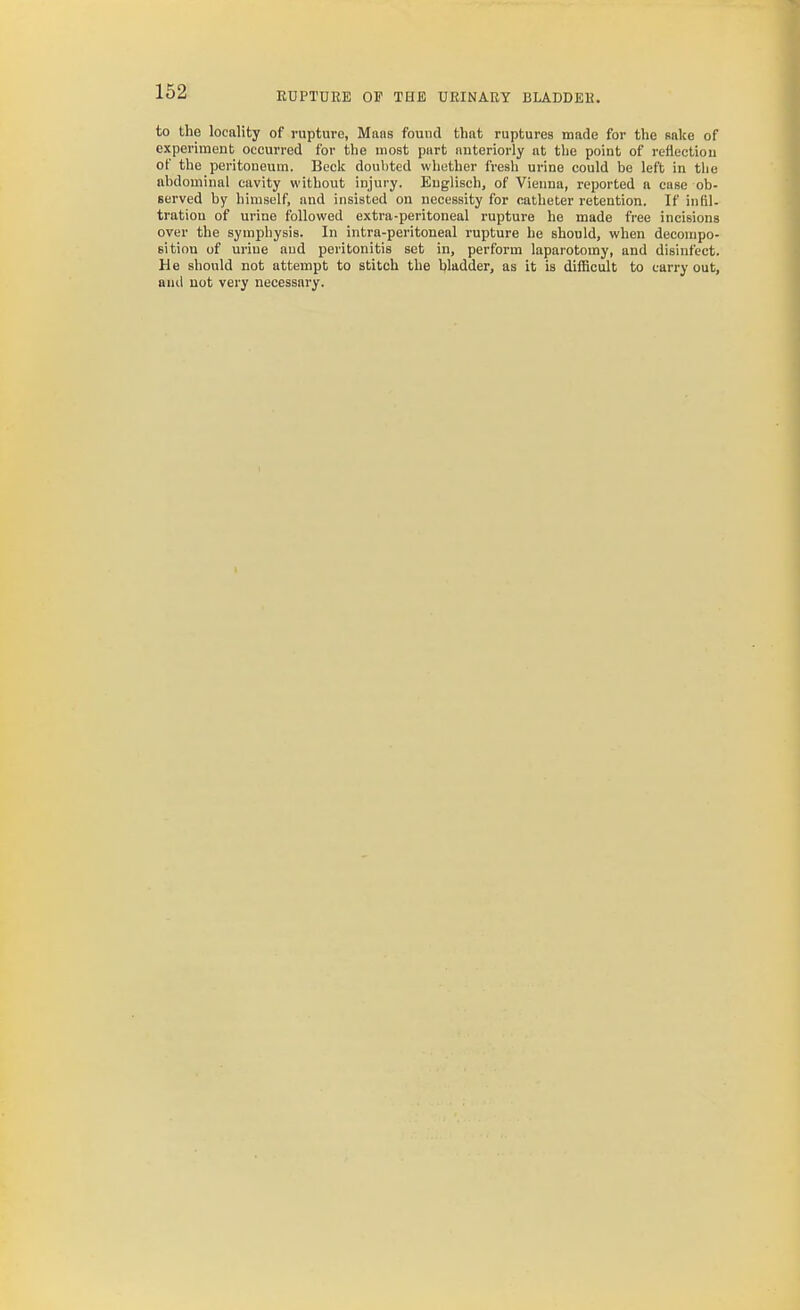 to the locality of ruptui-e, Mans found that ruptures made for the sake of experiment occurred for the most part anteriorly at the point of rettectiou of the peritoneum. Beck doul)ted whether fresh urine could be left in tlie abdominal cavity without injury. Euglisch, of Vienna, reported a case ob- served by himself, and insisted on necessity for catheter retention. If infil- tration of urine followed extra-peritoneal rupture he made free incisions over the sympliysis. In intra-peritoneal rupture he should, when decompo- sition of urine and peritonitis set in, perform laparotomy, and disinfect. He should not attempt to stitch the bladder, as it is difiicult to carry out, and not very necessary.