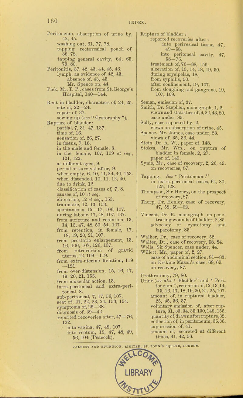 Peritoneum, absorption of urino by, 42, 45. washing out, 61, 77, 78. tapping rectovesical pouch of, 36, 78. tapping general cavity, 64, 65, 79, 80. Peritonitis, 37, 42, 43, 41, 45, 46. lymph, as evidence of, 42, 43. absence of, 43, 45. Mr. Spence on, 44. Pick, Mr. T. P., cases from St. George's Hospital, 140—144. Rent in bladder, characters of, 24, 25. site of, 22—24. repair of, 37. sewing up {see  Cystoraphy ). Eupture of bladder: partial, 7, 31, 47, 137. time of, 16. sensation of, 26, 27. in foetus, 7, 16. in the male and female. 8. in the female, 107, 109 et seq., 121, 122. at different ages, 9. period of survival after, 9. whenemptv, 6. 10, 11,24, 40,153. when distended, 10, 11, 12, 40. due to drink, 12. classification of cases of, 7, 8. causes of, 10 et seq. idiopathic, 12 et seq., 153. traumatic, 12, 13, 153. spontaneous, 15—17, 106, 107. during labour, 17, 48, 107,137. from stricture and retention, 13, 14, 15, 47, 48, 50, 54, 107. from retention, in female, 17, 18, 19, 20, 21,107. from prostatic enlargement, 13, 16, 106, 107, 126, 137. from retroversion of gravid uterus, 12,109—119. from extra-uterine fcetation, 119 —121. from over-distension, 15, 16, 17, 19, 20, 21, 155. from muscular action, 13. intra-peritoneal and extra-peri- toneal, 8. sub-peritoneal, 7, 17, 56,107. seat of, 21, 22, 23, 24, 153, 154. symptoms of, 26—38. diagnosis of, 39—42. reported recoveries after,'47—76, 122. ■ into vagina, 47, 48, 107. into rectum, 15, 47, 48, 49, 56, 104 (Peacock). Rupture of bladder ; reported recoveries after; into perivesical tissue, 47, 49—58. into peritoneal cavity, 47, 58-76. treatment of, 76—88, 156. ulceration of, 13, 14, 18, 19, 50. during erysipelas, 18. from syphilis, 50. after confinement, 19, 107. from sloughing and gangrene, 19, 107, 109. Semen, emission of, 37. Smith, Dr. Stephen, monograph, 1, 2. views and statistics of, 9,22,43,80. case under, 85. Solly, case reported by, 2. views on absorption of urine, 45. Spence, Mr. James, case under, 23. views of, 35, 36, 44. Stein, Dr. A. W., paper of, 148. Stokes, Mr. Wm., on rupture of bladder in female, 2, 27. paper of, 149. Syme, Mr., case of recovery, 2, 26, 49. on recoveries, 87. Tapping. See  Peritoneum. in extra-peritoneal cases, 64, 80, 125, 128. Thompson, Sir Henry, on the prospect of recovery, 87. Thorp, Dr. Henley, case of recovery, 47, 58, 59—62. Vincent, Dr. E., monograph on pene- trating wounds of bladder, 2,85. advocacy of cystotomy and laparotomy, 85. Walker, Dr., case of recovery, 52. Walter, Dr., case of recovery, 58, 84. Wells, Sir Spencer, case under, 44. Willett, Mr., paper of, 2, 27. case of abdominal section, 81—83. on Brskine Mason's case, 68, 69. on recovery, 87. Urethrotomy, 79, 80. Urine {see also  Bladder and  Peri- toneum), retention of, 12,13,14, 15,16,17,18,19, 20,21, 25,107. amount of, in ruptured bladder, 25, 35, 36, 37. voluntary emission of, after rup- ture, 31, 33,34, 35,130,146,155. quantity of,drawn after i'upture,32. collection of, in peritoneum, 35,36. suppression of, 41. amount of, secreted at different times, 41, 42, 56. GILBERT AND BIVINGION, LIMITED, ST. JOHN'S SQUAHE, LONDON.