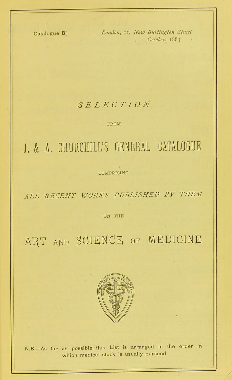 Catalogue B] London, 11, New Burlington Street October, 1883 SELECTION FROM J, & A, CHURCHILL'S GENERAL CATALOGUE COMPRISING ALL RECENT WORKS PUBLISHED BY THEM ON THE my Ar<D SCIENCE OF MEDICINE N.B.—As far as possible, this List is arranged in the order which medical study is usually pursued
