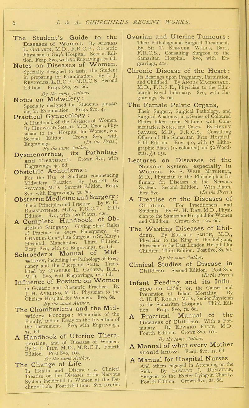 The Student's Guide to the Diseases of Women. By Alfred L. Gai.abin, M.D., F.R.C.P., Obstetric Physician to Guy's Hospital. Secoiul Edi- tion. Fcap. 8vo, with 70 Engravings, 7s.6d. Notes on Diseases of Women. Specially designed to assist the Student in preparing for Examination. By J. J- Reynolds, L.R.C.P.,M.R.C.S. Second Edition. Fcap. 8vo, 2s. 6d. By the same Author. Notes on Midwifery : Specially designed for Students prepar- ing for Examination. Fcap. 8vo, 4S- Practical Gyneecology: A Handbook of the Diseases of Women. By Heywood Smith, M.D. Oxon., Phy- sician to the Hospital for Women, &c Second Edition. Crown ^ Engravings. , ^''^•) By the same Author. Dysmenorrhea, its Pathology and Treatment. Crown 8vo, with Engravings, 4s. 6d. Obstetric Aphorisms : For the Use of Students commencing Midwifery Practice. By Joseph G. SwAYNE.M.D. Seventh Edition. Fcap. 8vo, with Engravings, 3s. 6d. Obstetric Medicine and Surgery : Their Principles and Practice. By ■ W Ramsbotham, M.D., F.R.C.P. Fifth Edition. 8vo, with 120 Plates, 22s. A Complete Handbook of Ub- Stetric Surgery. Giving Short Rules of Practice in every Emergency. By Charles Clay, late Surgeon to St. Mary s Hospital, Manchester. Third Edition. Fcap. 8vo, with 91 Engravings os. 6d. Schroeder's Manual of Mid- wifery, including the Pathology of Preg- nancy and the Puerperal State. Trans- lated by Charles H. Carter, B.A., M D. 8vo, with Engravings, 12s. 6d. Influence of Posture on Women in Gynecic and Obstetric Practice. By J. H. AVELING, M.D., Physician to the Chelsea Hospital for Women. 8vo, 6s. By the same Aiithor. The Chamberlens and the Mid- wifery Forceps : Memorials of the Family, and an Essay on the Invention of the Instrument. 8vo, with Engravings, 7s. 6d. A Handbook of Uterme Thera- peutics, and of Diseases of Women. By E. J. Tilt, M.D., M.R.C.P. Fourth Edition. Post 8vo, los. By the same Author. The Change of Life In Health and Disease : a Clinical Treatise on the Diseases of the Nervous System incidental to Women at the De- cline of Life. Fourth Edition. 8vo, ios.6d. Ovarian and Uterine Tumours : Their Pathology and Surgical Treatment. By Sir T. Spencer Wells, Bart., F.R.C. S., Consulting Surgeon to the Samaritan Hospital. 8vo, with En- gravings, 2 IS. Chronic Disease of the Heart: Its Bearings upon Pregnancy, Parturition, and Childbed. By Angus Macdonald, M.D., F.R.S.E., Physician to the Edin- burgh Royal Infirmaiy. 8vo, with En- gravings, 8s. 6d. The Female Pelvic Organs, Their Surgery, Surgical Pathology, and Surgical Anatomy, in a Series of Coloured Plates taken from Nature: with Com- mentaries, Notes, and Cases. By Henry Savage, M.D., F.R.C.S., Consulting Officer of the Samaritan Free Hospital. Fifth Edition. Roy. 4to, with 17 Litho- graphic Plates (15 coloured) and 52 Wood- cuts, I iss. Lectures on Diseases of the Nervous System, especially in Women. By S. Weir Mitchell, M.D., Physician to the Philadelphia In- firmary for Diseases of the Nervous System. Second Edition. With Plates. Post 8vo. {In the Press.) A Treatise on the Diseases of Children. For Practitioners and Students. By W. H. Day, M.D., Physi- cian to the Samaritan Hospital for Women and Children. Crown 8vo, 12s. 6d. The Wasting Diseases of Chil- dren. By Eustace Smith, M.D., Physician to the King of the Belgians, Physician to the East London Hospital for Children. Third Edition. PostSvo, 8s. 6d. By the same Author. Clinical Studies of Disease in Children. Second Edition. Post 8vo. {Ill the Press.) Infant Feeding and its Influ- ence on Life ; or, the Causes and Prevention of Infant Mortality. By C. H. F. RouTH, M.D., Senior Physician to the Samaritan Hospital. Third Edi- tion. Fcap. 8vo, 7s. 6d. A Practical ' Manual of the Diseases of Children. With a For- mulary. By Edward Ellis, M.D. Fourth Edition. Crown 8vo, los. By the same Author. A Manual of what every Mother should know. Fcap. 8vo, is. 6d. A Manual for Hospital Nurses And others engaged in Attending on the Sick. By Edward J. Domville, Surgeon to the Exeter Lying-in Charity. Fourth Edition. Crown 8vo, 2s. 6d.