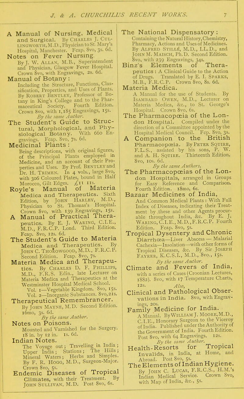 A Manual of Nursing, Medical and Surgical. By Charles J. Cul- LINGWOR TH.M.D., Physician to St . Mary's Hospital, Manchester. Fcap. 8vo, 3s. 6d. Notes on Fever Nursing. By J. W. Allan, M.B., Superintendent and Physician, Glasgow Fever Hospital. Crown 8vo, with Engravings, 2s. 6d. Manual of Botany: Including the Structure, Functions, Clas- sification, Properties, and Uses of Plants. By Robert Ben tley, Professor of Bo- tany in King's College and to the Phar- maceutical Society. Fourth Edition. Crown Svo, with 1,185 Engravings, 15s. By the same Author. The Student's Guide to Struc- tural, Morphological, and Phy- siological Botany. With 660 En- gravings. Fcap. Svo, 7s. 6d. Medicinal Plants : Being descriptions, with original figures, of the Principal Plants employed in Medicine, and an account of their Pro- perties and Uses. By Prof. Bentley and Dr. H. Trimen. In 4 vols., large 8vo, with 306 Coloured Plates, bound in Half Morocco, Gilt Edges, ^niis. Royle's Manual of Materia Medica and Therapeutics. Sixth Edition, by John Harley, M.D., Physician to St. Thomas's Hospital. Crown Svo, with 139 Engravings, 153. A Manual of Practical Thera- peutics. By E. J. Waring, CLE., M.D., F.R.C.P. Lond. Third Edition. Fcap. Svo, I2S. 6d. The Student's Guide to Materia Medica and Therapeutics. By JohnC. Thorowgood, M.D., F.R.C.P. Second Edition. Fcap. Svo, 7s. Materia Medica and Therapeu- tics. By Charles D. F. Phillips, M.D., F.R.S. Edin., late Lecturer on Materia Medica and Therapeutics at the Westminster Hospital Medical School. Vol. I—Vegetable Kingdom. Svo, 155. Vol. 2—Inorganic Substances. Svo,2is. Therapeutical Remembrancer. By John Mayne, M.D. Second Edition. i6mo, 3s. 6d. By the same Author. Notes on Poisons. Mounted and Varnished for the Surgery. 18 in. by 12 in. is. 6d. Indian Notes. The Voyage out; Travelling in India ; Upper India; Stations; The Hills; Mineral Waters; Herbs and Simples. By F. R. Hogg, M.D., Surgeon-Major. Crown Svo, Ss. Endemic Diseases of Tropical Climates, with their Treatment. By John Sullivan, M.D. Post Svo, 6s. The National Dispensatory : Containing the Natural IIistory,Chemistry, Pharmacy, Actions and Uses of Medicines. By Alfred Stille, M.D., LL.D., and John M. Maisch, Ph.D. Second Edition. Svo, with 239 Engravings, 34s. Binz's Elements of Thera- peutics : A Clinical Guide to the Action of Drugs. Translated by E. I. Sparks, M.B., F.R.C.P. Crown Svo, Ss. 6d. Materia Medica. A Manual for the use of Students. By Isamhard Owen, M.D., Lecturer on Materia Medica, &c., to St. George's Hospital. Crown Svo, 6s. The Pharmacopoeia of the Lon- don Hospital. Compiled under the direction of a Committee appointed by the Hospital Medical Council. Fcp. Svo, 3s. A Companion to the British Pharmacopoeia. By Peter Squire, F.L.S., assisted by his sons, P. W. and A. H. Squire. Thirteenth Edition. Svo, los. 6d. By the same Authors. The Pharmacopoeias of the Lon- don Hospitals, arranged in Groups for Easy Reference and Comparison. Fourth Edition. iSmo, 6s. Bazaar Medicines of India, And Common Medical Plants : With Full Index of Diseases, indicating their Treat- ment by these and other Agents procur- able throughout India, &c. By E. J. Waring, CLE., M.D.,F.R.C.P. Fourth Edition. Fcap. Svo, Ss. Tropical Dysentery and Chronic Diarrhoea—Liver Abscess — Malarial Cachexia—Insolation—with other forms of Tropical Diseases, &c. By Sir Joseph Fayrer, K.C.S.L, M.D., Svo., iSs. By the same Author. Climate and Fevers of India, with a series of Cases (Croonian Lectures, 1882). Svo, with 17 Temperature Charts, I2S. Also, Clinical and Pathological Obser- vations in India. Svo, with Engrav- ings, 20s. T J- Family Medicine for India. A Manual. By WILLIAM J. Moore, M.D., C I.E., Honorary Surgeon to the Viceroy of India. Published under the Authority of the Government of India. Fourth Edition. Post Svo, with 64 Engravings. 12s. By the same Author. Health-Resorts for Tropical Invalids, in India, at Home, and Abroad. Post Svo, 53. TheElements of Indian Hygiene. By John C. Lucas, F.R.C.S., H.M.'s Indian Medical Service. Crown Svo, with Map of India, &c., Ss.