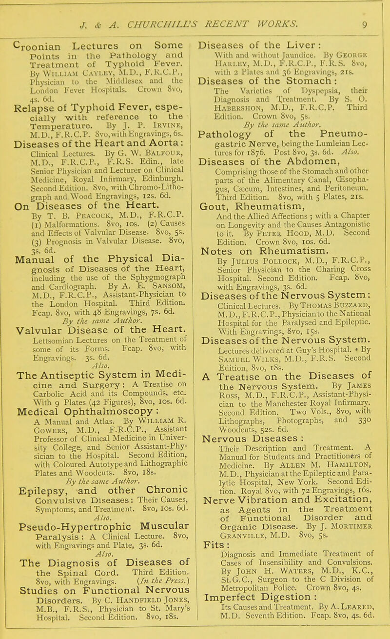 ^roonian Lectures on Some Points in the Pathology and Treatment of Typhoid Fever, By William Cayley, M.D., F.R.C.P., Physician to the Middlesex and the London Fever Hospitals. Crown 8vo, 4s. 6d. Relapse of Typhoid Fever, espe- cially with reference to the Temperature. By J. P. Irvine, M.D., F.R.C.P. Svo, with Engravings, 6s. Diseases of the Heart and Aorta: Clinical Lectures. By G. W. Balfour, M.D., F.R.C.P., F.R.S. Edin., late Senior Physician and Lecturer on Clinical Medicine, Royal Infirmary, Edinburgh. Second Edition. 8vo, with Chromo-Litho- graph and Wood Engravings, 12s. 6d. On Diseases of the Heart. By T. B. Peacock, M.D., F.R.C.P. (i) Malformations. 8vo, los. (2) Causes and Effects of Valvular Disease. Svo, 5s. (3) Prognosis in Valvular Disease. Svo, 3s. 6d. Manual of the Physical Dia- gnosis of Diseases of the Heart, including the use of the Sphygmograph and Cardiograph. By A. E. Sansom, M.D., F.R.C.P., Assistant-Physician to the London Hospital. Third Edition. Fcap. Svo, with 48 Engravings, 7s. 6d. By the same Author. Valvular Disease of the Heart. Lettsomian Lectures on the Treatment of some of its Forms. Fcap. Svo, with Engravings. 3s. 6d. Also. The Antiseptic System in Medi- cine and Surgery: A Treatise on Carbolic Acid and its Compounds, etc. With 9 Plates (42 Figures), Svo, los. 6d. Medical Ophthalmoscopy : A Manual and Atlas. By William R. GOWERS, M.D., F.R.C.P., Assistant Professor of Clinical Medicine in Univer- sity College, and Senior Assistant-Phy- sician to the Hospital. Second Edition, with Coloured Autotype and Lithographic Plates and Woodcuts. Svo, iSs. By the same Author. Epilepsy, and other Chronic Convulsive Diseases : Their Causes, Symptoms, and Treatment. Svo, los. 6d. Also. Pseudo-Hypertrophic Muscular Paralysis : A Clinical Lecture. Svo, with Engravings and Plate, 33. 6d. Also. The Diagnosis of Diseases of the Spinal Cord. Third Edition. Svo, with Engravings. {In the Press.) Studies on Functional Nervous Disorders. By C. Handfield Jones, M.B., F.R.S., Physician to St. Mary's Hospital. Second Edition. Svo, iSs. Diseases of the Liver: With and without Jaundice. By George Harley, M.D., F.R.C.P., F.R.S. Svo, with 2 Plates and 36 Engravings, 21s. Diseases of the Stomach: The Varieties of Dyspepsia, their Diagnosis and Xreatment. By S. O. Habershon, M.D., F.R.C.P. Third Edition. Crown Svo, 5s. By the same Author. Pathology of the Pneumo- gastric Nerve, being the Lumleian Lec- tures for 1876. Post Svo, 3s. 6d. Also. Diseases of the Abdomen, Comprising those of the Stomach and other parts of the Alimentary Canal, CEsopha- gus, Csecum, Intestines, and Peritoneum. Third Edition. Svo, with S Plates, 21s. Gout, Rheumatism, And the Allied Affections ; with a Chapter on Longevity and the Causes Antagonistic to it. By Peter FIooD, M.D. Second Edition. Crown Svo, los. 6d. Notes on Rheumatism. By Julius Pollock, M.D., F.R.C.P., Senior Physician to the Charing Cross Hospital. Second Edition. Fcap. Svo, with Engravings, 3s. 6d. Diseases of the Nervous System: Clinical Lectures. By Thomas Buzzard, M.D., F.R.C.P., Physicianto the National Hospital for the Paralysed and Epileptic. With Engravings, Svo, 15s. Diseases of the Nervous System. Lectures delivered at Guy's Hospital. » By Samuel Wilks, M.D., F.R.S. Second Edition, Svo, 18s. A Treatise on the Diseases of the Nervous System. By James Ross, M.D., F.R.C.P., Assistant-Physi- cian to the Manchester Royal Infirmary. Second Edition. Two Vols., Svo, with Lithographs, Photographs, and 330 Woodcuts, S2S. 6d. Nervous Diseases : Their Description and Treatment. A Manual for Students and Practitioners of Medicine. By Allen M. Hamilton, M. D., Physician at the Epileptic and Para- lytic Hospital, New York. Second Edi- tion. Royal Svo, with 72 Engravings, i6s. Nerve Vibration and Excitation, as Agents in the Treatment of Functional Disorder and Organic Disease. By J. Mortimer Granville, M.D. Svo, 5s. Fits: Diagnosis and Immediate Treatment of Cases of Insensibility and Convulsions. By John H. Waters, M.D., K.C., St.G.C, Surgeon to the C Division of Metropolitan Police. Crown Svo, 4s. Imperfect Digestion : Its Causes and Treatment. By A. Leared, M.D. Seventh Edition. Fcap. Svo, 4s. 6d.