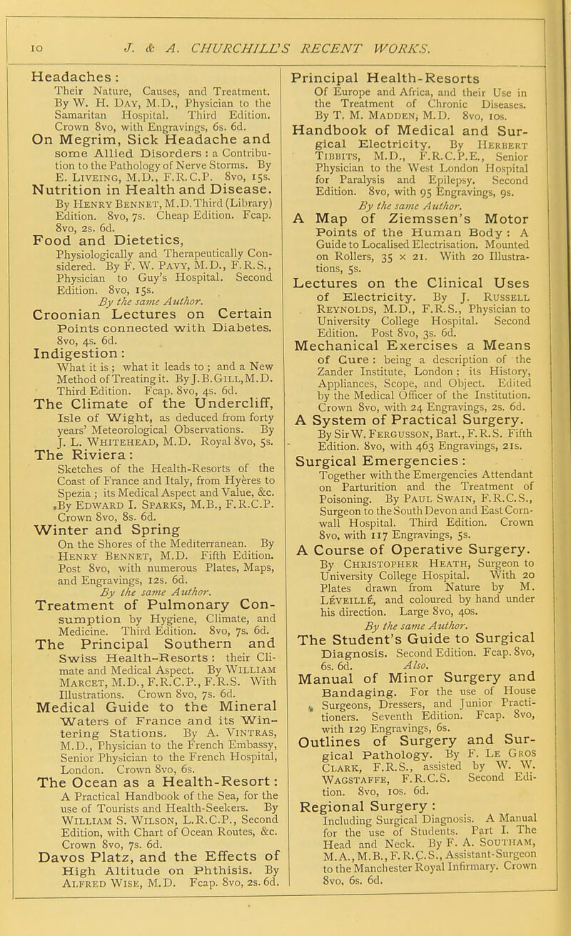 Headaches: Their Nature, Causes, and Treatment. ByW. H. Day, M.D., Physician to the Samaritan Hospital. Third Edition. Crown 8vo, witli Engravings, 6s. 6d. On Megrim, Sick Headache and some Allied Disorders : a Contribu- tion to the Pathology of Nerve Storms. By E. LiVEiNG, M.D., F.R.C.P. 8vo, 15s. Nutrition in Health and Disease. By Henry Bennet, M.D.Third (Library) Edition. 8vo, 7s. Cheap Edition. Fcap. 8vo, 2s. 6d. Food and Dietetics, Physiologically and Therapeutically Con- sidered. By F. W. Pavy, M.D., F.R.S., Physician to Guy's Hospital. Second Edition. 8vo, 15s. By the same Author. Croonian Lectures on Certain Points connected with Diabetes. Svo, 4s. 6d. Indigestion: What it is ; what it leads to ; and a New Method ofTreatingit. ByJ.B.GiLL,M.D. Third Edition. Fcap. Svo, 4s. 6d. The Climate of the Undercliff, Isle of Wight, as deduced from forty years' Meteorological Observations. By J. L. Whitehead, M.D. Royal 8vo, 5s. The Riviera: Sketches of the Health-Resorts of the Coast of France and Italy, from Hyeres to Spezia ; its Medical Aspect and Value, &c. .By Edward I. Sparks, M.B., F.R.C.P. Crown Svo, 8s. 6d. Winter and Spring On the Shores of the MediteiTanean. By Henry Bennet, M.D. Fifth Edition. Post Svo, with numerous Plates, Maps, and Engravings, 12s. 6d. By the same Author. Treatment of Pulmonary Con- sumption by Hygiene, Climate, and Medicine. Third Edition. Svo, 7s. 6d. The Principal Southern and Swiss Health-Resorts : their Cli- mate and Medical Aspect. By William Marcet, M.D., F.R.C.P., F.R.S. With Illustrations. Crown Svo, 7s. 6d. Medical Guide to the Mineral Waters of France and its Win- tering Stations. By A. Vintras, M.D., Physician to the French Embassy, Senior Physician to the French Hospital, London. Crown Svo, 6s. The Ocean as a Health-Resort: A Practical Handbook of the Sea, for the use of Tourists and Health-Seekers. By William S. Wilson, L.R.C.P., Second Edition, with Chart of Ocean Routes, &c. Crown Svo, 7s. 6d. Davos Platz, and the Effects of High Altitude on Phthisis. By Alfred Wise, M.D. Fcap. Svo, 2s.6d. Principal Health-Resorts Of Europe and Africa, and their Use in the Treatment of Chronic Diseases. By T. M. Madden, M.D. Svo, los. Handbook of Medical and Sur- gical Electricity. By Herbert Tibbits, M.D., F.R.C.P.E., Senior Physician to the West London Hospital for Paralysis and Epilepsy. Second Edition. Svo, with 95 Engravings, gs. By the same Author. A Map of Ziemssen's Motor Points of the Human Body : A Guide to Localised Electrisation. Mounted on Rollers, 35 x 21. With 20 Illustra- tions, 5s. Lectures on the Clinical Uses of Electricity. By J. Russell Reynolds, M.D., F.R.S., Physician to University College Hospital. Second Edition. Post Svo, 3s. 6d. Mechanical Exercises a Means of Cure ; being a description of the Zander Institute, London; its Histor)', Appliances, Scope, and Object. Edited by the Medical Officer of the Institution. Crown Svo, with 24 Engravings, 2s. 6d. A System of Practical Surgery. By SirW. Fergusson, Bart., F.R.S. Fifth Edition. Svo, with 463 Engravings, 21s. Surgical Emergencies : Together with the Emergencies Attendant on Parturition and the Treatment of Poisoning. By Paul Swain, F.R.C.S., Surgeon to the South Devon and East Corn- wall Hospital. Third Edition. Crown Svo, with 117 Engiavings, 5s. A Course of Operative Surgery. By Christopher Heath, Surgeon to University College Hospital. With 20 Plates drawn from Nature by M. Leveille, and coloured by hand under his direction. Large Svo, 40s. By the same Author. The Student's Guide to Surgical Diagnosis. Second Edition. Fcap. Svo, 6s. 6d. Also. Manual of Minor Surgery and Bandaging. For the use of House ,^ Surgeons, Dressers, and Junior Practi- tioners. Seventh Edition. Fcap. Svo, with 129 Engravings, 6s. Outlines of Surgery and Sur- gical Pathology. By F. Le Gros Clark, F.R.S., assisted by W. W. Wagstaffe, F.R.C.S. Second Edi- tion. Svo, los. 6d. Regional Surgery : Including Surgical Diagnosis. A Manual for the use of Students. Part I. The Head and Neck. By F. A. Southam, M. A., M.B., F. R. C. S., Assistant-Surgeon to the Manchester Royal Infirmary. Crown Svo, 6s. 6d.