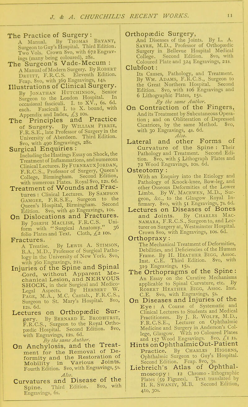 The Practice of Surgery : A Manual. By Thomas Bryant, Surgeon to Guy's Hospital. Third Edition. Two Vols. Crown 8vo, with 672 Engrav- ings (many being coloured), 28s. The Surgeon's Vade-Mecum : A Manual of Modern Surgery. By Robert Druitt, F.R.C.S. Eleventh Edition. Fcap. 8vo, with 369 Engravings, 14s. Illustrations of Clinical Surgery. By Jonathan Hutchinson, Senior Surgeon to the London Hospital. In occasional fasciculi. I. to XV., 6s. 6d. each. Fasciculi I. to X. bound, with Appendix and Index, £z los. The Principles and Practice of Surgery. By William Pirrie, F.R.S.E., late Professor of Surgery in the University of Aberdeen. Third Edition. 8vo, with 490 Engravings, 28s. Surgical Enquiries : Including the Hastings Essay on Shock, the Treatment of Inflammations, and numerous Clinical Lectures. By Furneaux Jordan, F.R.C.S., Professor of Surgery, Queen's College, Birmingham. Second Edition, with numerous Plates. Royal 8vo, 12s. 6d. Treatment of Wounds and Frac- tures : Clinical Lectures. By Sampson Gamgee, F.R.S.E., Surgeon to the Queen's Hospital, Birmingham. Second Edition. 8vo, with 40 Engravings, los. On Dislocations and Fractures. By Joseph Maclise, F.R.C.S. Uni- form with  Surgical Anatomy. 36 folio Plates and Text. Cloth, £2 los. Fractures. A Treatise. By Lewis A. Stimson, B.A., M.D., Professor of Surgical Patho- log)' in the University of New York. 8vo, with 360 Engravings, 21s. Injuries of the Spine and Spinal Cord, without Apparent Me- chanical Lesion, and NERVOUS SHOCK, in their Surgical and Medico- Legal Aspects. By Herbert W. Page, M.A., M.C. Cantab., F.R.C.S., Surgeon to St. Mary's Hospital. 8vo, I2S. 6d. Lectures on Orthopaedic Sur- gery. By Bernard E. Brodhurst, F.R.C.S., Surgeon to the Royal Ortho- pedic Hospital. Second Edition. 8vo, with Engravings, 12s. 6d. By the same Author. On Anchylosis, and the Treat- ment for the Removal of De- formity and the Restoration of Mobility in Various Joints. Fourth Edition. 8vo, with Engravings, 5s. Also. Curvatures and Disease of the Spine. Third Edition. 8vo, with Engravings, 6s. Orthopaedic Surgery, And Diseases of the Joints. By L. A. Sayre, M.D., Professor of Orthopedic Surgery in Bellevue Hospital Medical College. Second Edition. 8vo, with Coloured Plate and 324 Engravings, 21s. Clubfoot: Its Causes, Patholog}', and Treatment. By Wm. Adams, F.R.C.S., Surgeon to the Great Northern Hospital. Second Edition. 8vo, with 106 Engravings and 6 Lithographic Plates, 15s. By the same Author. On Contraction of the Fingers, And its Treatment by Subcutaneous Opera- tion ; and on Obliteration of Depressed Cicatrices, by the same Method. 8vo, with 30 Engravings, 4s. 6d. Also. Lateral and other Forms of Curvature of the Spine : Their Pathology and Treatment. Second Edi- tion. 8vo, with 5 Lithograph Plates and 72 Wood Engravings, los. 6d. Osteotomy : With an Enquiry into the Etiology and Pathology of Knock-knee, Bow-leg, and other Osseous Deformities of the Lower Limbs. By W. Macewen, M.D., Sur- geon, &c., to the Glasgow Royal In- firmary. 8vo, with 51 Engravings, 7s. 6d. Lectures on Diseases of Bones and Joints. By Charles Mac- NAMARA, F.R.C.S., Surgeon to, and Lec- turer on Surgery at, Westminster Hospital. Crown 8vo, with Engravings, los. 6d. Orthopraxy: The Mechanical Treatment of Deformities, Debilities, and Deficiencies of the Human Frame. By H. Heather Bigg, Assoc. Inst. C.E. Third Edition. 8vo, with 319 Engravings, 15s. The Orthopragms of the Spine : An Essay on the Curative Mechanisms applicable to Spinal Curvature, etc. By Robert Heather Bigg, Assoc. Inst. C.E. 8vo, with Engravings, 5s. On Diseases and Injuries of the Eye : A Course of Systematic and Clinical Lectures to Students and Medical Practitioners. By J. R. Wolfe, M.D., F.R.C.S.E., Lecturer on Ophthalmic Medicine and Surgery in Anderson's Col- lege, Glasgow. With 10 Coloured Plates and 157 Wood Engravings. 8vo. ,^1 is. Hints on Ophthalmic Out-Patient Practice. By Charles Higgens, Ophthalmic Surgeon to Guy's Hospital. Second Edition. Fcap. 8vo, 3s. Liebreich's Atlas of Ophthal- moscopy : 12 Chromo - lithographic Plates (59 Figures). Text translated by H. R. SvvANZY, M.B. Second Edition, 4to, 30S.