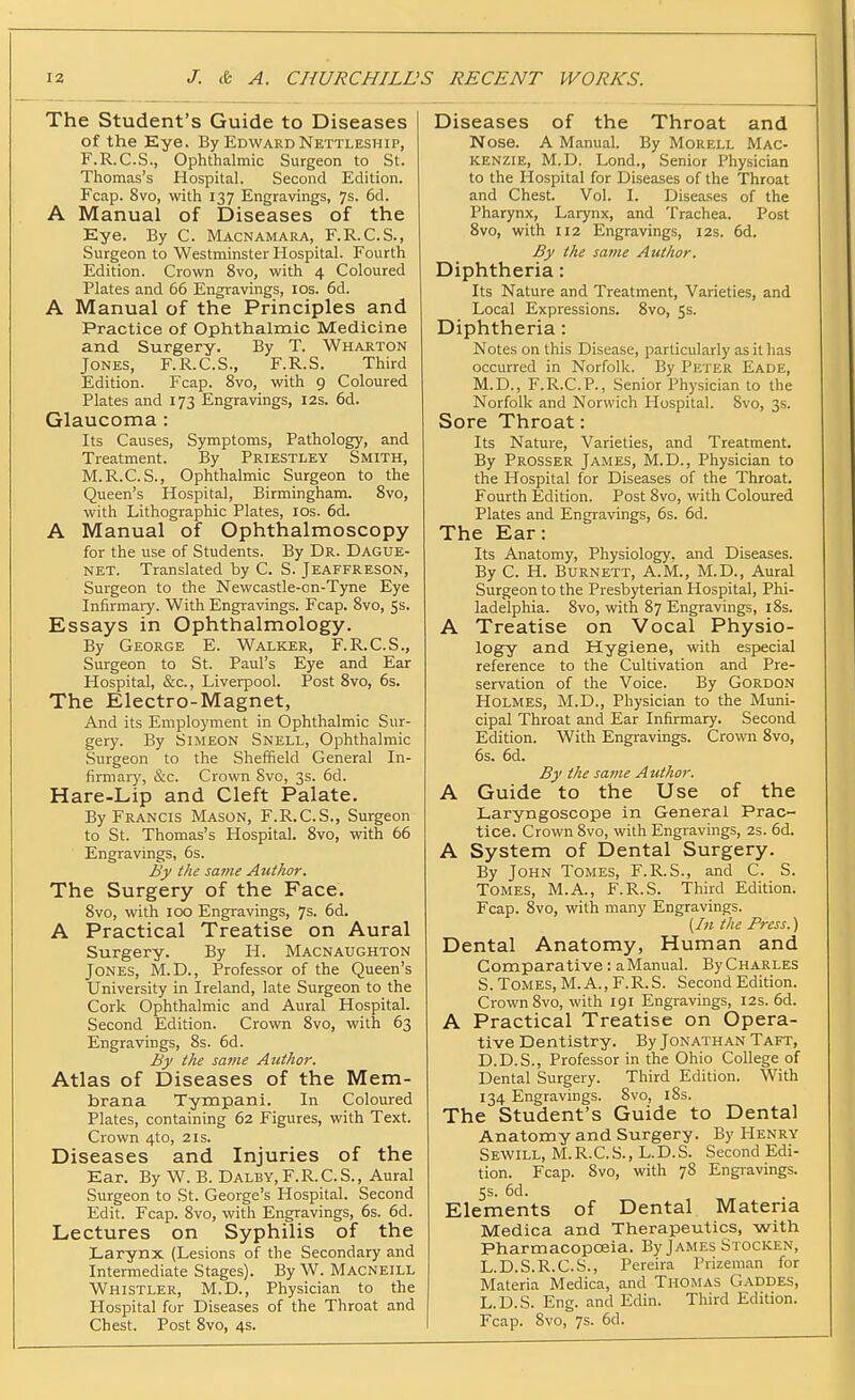 The Student's Guide to Diseases of the Eye. By Edward Nettleship, F.R.C.S., Ophthalmic Surgeon to St. Thomas's Hospital. Second Edition. Fcap. 8vo, with 137 Engravings, 7s. 6d. A Manual of Diseases of the Eye. By C. Macnamara, F.R.C.S., Surgeon to Westminster Hospital. Fourth Edition. Crown 8vo, with 4 Coloured Plates and 66 Engravings, los. 6d. A Manual of the Principles and Practice of Ophthalmic Medicine and Surgery. By T. Wharton Jones, F.R.C.S., F.R.S. Third Edition. Fcap. 8vo, with 9 Coloured Plates and 173 Engravings, I2s. 6d. Glaucoma: Its Causes, Symptoms, Pathology, and Treatment. By Priestley Smith, M.R.C.S., Ophthalmic Surgeon to the Queen's Hospital, Birmingham. Svo, with Lithographic Plates, ids. 6d. A Manual of Ophthalmoscopy for the use of Students. By Dr. Dague- NET. Translated by C. S. Jeaffreson, Surgeon to the Newcastle-on-Tyne Eye Infirmary. With Engravings. Fcap. Svo, 5s. Essays in Ophthalmology. By George E. Walicer, F.R.C.S., Surgeon to St. Paul's Eye and Ear Hospital, &c., Liverpool. Post Svo, 6s. The Electro-Magnet, And its Employment in Ophthalmic Sur- gery. By Simeon Snell, Ophthalmic Surgeon to the Sheffield General In- firmary, &c. Crovra Svo, 3s. 6d. Hare-Lip and Cleft Palate. By Francis Mason, F.R.C.S., Surgeon to St. Thomas's Hospital. Svo, with 66 Engravings, 6s. By the same Author. The Surgery of the Face. Svo, with 100 Engravings, 7s. 6d. A Practical Treatise on Aural Surgery. By H. Macnaughton Jones, M.D., Professor of the Queen's University in Ireland, late Surgeon to the Cork Ophthalmic and Aural Hospital. Second Edition. Crown Svo, with 63 Engravings, Ss. 6d. By the same Author. Atlas of Diseases of the Mem- brana Tympani. In Coloured Plates, containing 62 Figures, with Text. Crown 4to, 21s. Diseases and Injuries of the Ear. By W. B. Dalby, F.R.C.S., Aural Surgeon to St. George's Hospital. Second Edit. Fcap. Svo, with Engravings, 6s. 6d. Lectures on Syphilis of the Larynx (Lesions of the Secondary and Intermediate Stages). By W. Macneill Whistler, M.D., Physician to the Hospital for Diseases of the Throat and Chest. Post Svo, 4s. Diseases of the Throat and Nose. A Manual. By Mokell Mac- kenzie, M.D. Lond., Senior Physician to the Hospital for Diseases of the Throat and Chest. Vol. I. Diseases of the Pharynx, Larynx, and Trachea. Post Svo, with 112 Engravings, 12s. 6d. By the sattie Author. Diphtheria: Its Nature and Treatment, Varieties, and Local Expressions. Svo, 5s. Diphtheria: Notes on this Disease, particularly as it has occurred in Norfolk. By Peter Fade, M.D., F.R.C.P., Senior Physician to the Norfolk and Norwich Hospital. Svo, 3s. Sore Throat: Its Nature, Varieties, and Treatment. By Prosser James, M.D., Physician to the Hospital for Diseases of the Throat. Fourth Edition. Post Svo, with Coloured Plates and Engravings, 6s. 6d. The Ear: Its Anatomy, Physiology, and Diseases. By C. H. Burnett, A.M., M.D., Aural Surgeon to the Presbyterian Hospital, Phi- ladelphia. Svo, with S7 Engravings, l8s. A Treatise on Vocal Physio- logy and Hygiene, with especial reference to the Cultivation and Pre- servation of the Voice. By Gordon Holmes, M.D., Physician to the Muni- cipal Throat and Ear Infirmary. Second Edition. With Engravings. Crown Svo, 6s. 6d. By the same Author. A Guide to the Use of the Laryngoscope in General Prac- tice. Crown Svo, with Engravings, 2s. 6d. A System of Dental Surgery. By John Tomes, F.R.S., and C. S. Tomes, M.A., F.R.S. Third Edition. Fcap. Svo, with many Engravings. (hi the Press.) Dental Anatomy, Human and Comparative : a Manual. By Charles S. Tomes, M. A., F.R.S. Second Edition. Crown Svo, with 191 Engravings, 12s. 6d. A Practical Treatise on Opera- tive Dentistry. By Jonathan Taft, D.D.S., Professor in the Ohio College of Dental Surgery. Third Edition. With 134 Engravings. Svo, iSs. The Student's Guide to Dental Anatomy and Surgery. By Henry Sewill, M. R.C. S. , L.D.S. Second Edi- tion. Fcap. Svo, with 78 Engravings. 5s. 6d. Elements of Dental Materia Medica and Therapeutics, with Pharmacopoeia. By James Stocken, L.D.S.R.C.S., Pereira Prizeman for Materia Medica, and Thomas Gaddes, L.D.S. Eng. and Edin. Third Edition. Fcap. Svo, 7s. 6d.