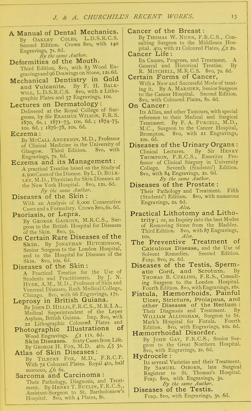 A Manual of Dental Mechanics. By Oakley Coles, L.D.S.R.C.S. Second Edition. Crown 8vo, with 140 Engravings, 7s. 6d. By thi same Author. Deformities of the Mouth. Third Edition, 8vo, with 83 Wood En- gravingsand96Drawingson Stone, I2s.6d. Mechanical Dentistry in Gold and Vulcanite. By F. H. Balk- will, L.D.S.R.C.S. 8vo, with 2 Litho- graphic Plates and 57 Engravings, los. Lectures on Dermatology: Delivered at the Royal College of Sur- geons, by Sir Erasmus Wilson, F.R.S. 1870, 6s. ; 1871-73, los. 6d. ; 1874-75, ICS. 6d.; 1876-78, ICS. 6d. Eczema: By McCall Anderson, M.D., Professor of Clinical Medicine in the University of Glasgow. Third Edition. 8vo, with Engravings, 7s. 6d. Eczema and its Management: A practical Treatise based on the Study of 2,500 Cases of the Disease. ByL. D. Bulk- ley, M.D., Physician for Skin Diseases at the kew York Hospital. 8vo, 12s. 6d. By the same Atithor. Diseases of the Skin : With an Analysis of 8,000 Consecutive Cases and a Formulary. Crown 8vo, 6s. 6d. Psoriasis, or Lepra. By George Gaskoin, M.R.C.S., Sur- geon to the British Hospital for Diseases of the Skin. 8vo, 5s. On Certain Rare Diseases of the Skin. By Jonathan Hutchinson, Senior Surgeon to the London Hospital, and to the Hospital for Diseases of the Skin. 8vo, los. 6d. Diseases of the Skin : A Practical Treatise for the Use of Students and Practitioners. By J. N. Hyde, A.M., M.D., Professor of Skin and Venereal Diseases, Rush Medical College, Chicago. 8vo, with 66 Engravings, 17s. Leprosy in British Guiana. By JohnD. Hillis,F.R.C.S.,M.R.LA., Medical Superintendent of the Leper Asylum, British Guiana. Imp. 8vo, with 22 Lithographic Coloured Plates and Photographic Illustrations of Wood Engravings. £\ us. 6d. Skin Diseases. Sixty Cases from Life. By George H. Fox, M.D. 4to, £s 5s. Atlas of Skin Diseases: By Tilbury Fox, M.D., F.R.C.P. With 72 Coloured Plates. Royal 4to, half morocco, 6s. Sarcoma and Carcinoma : Their Pathology, Diagnosis, and Treat- ment. ByHENRYT. Butlin, F.R.C.S., Assistant-Surgeon to St. Bartholomews Hospital. 8vo, with 4 Plates, 8s. Cancer of the Breast: ByTHO.MAS W. NuNN, F.R.C.S., Con- sulting Surgeon to the Middlesex Hos- pital. 4to, with 21 Coloured Plates, £1. 2s. Cancer Life: Its Causes, Progress, and Treatment. A General and Historical Treatise. By R. Mitchell, M.R.C.S. Svo, 7s. 6d. Certain Forms of Cancer, With a New and Successful Mode of treat- ing it. By A. Marsden, Senior Surgeon to the Cancer Hospital. Second Edition. 8vo, with Coloured Plates, 8s. 6d. On Cancer: Its Allies, and other Tumours, with special reference to their Medical and Surgical Treatment. By F. A. Purcell, M.D., M.C., Surgeon to the Cancer Hospital, Brompton. 8vo, with 21 Engravings, los. 6d. Diseases of the Urinary Organs : Clinical Lectures. By Sir Henry Thompson, F.R.C.S., Emeritus Pro- fessor of Clinical Surgery in University College. Seventh (Students') Edition. Svo, with 84 Engravings, 2s. 6d. By the same Author. Diseases of the Prostate : Their Pathology and Treatment. Fifth (Students') Edition. Svo, with numerous Engravings, 2s. 6d. Also. Practical Lithotomy and Litho- trity ; or, an Inquiry into the best Modes of Removing Stone from the Bladder. Third Edition. Svo, with 87 Engravings, los. Also. The Preventive Treatment of Calculous Disease, and the Use of Solvent Remedies. Second Edition. Fcap. Svo, 2s. 6d. Diseases of the Testis, Sperm- atic Cord, and Scrotum. By Thomas B. Curling, F.R.S., Consult- ing Surgeon to the London Hospital. Fourth Edition. Svo, with Engravings, 16s. Fistula, Haemorrhoids, Painful Ulcer, Stricture, Prolapsus, and other Diseases of the Rectum : Their Diagnosis and Treatment. By William Allingham, Surgeon to St. Mark's Hospital for Fistula. Fourth Edition. Svo, with Engravings, los. 6d. Hsemorrhoidal Disorder. By John Gay, F.R.C.S., Senior Sur- geon to the Great Northern Hospital. Svo, with Engravings, 2s. 6d. Hydrocele : Its several Varieties and their Treatment. By Samuel Osborn, late Surgical Registrar to St. Thomas's Hospital. Fcap. Svo, with Engravings, 3s. By the same Author. Diseases of the Testis. Fcap. Svo, with Engravings, 3s. 6d.