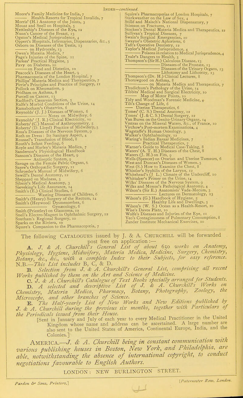 Moore's Family Medicine for India, 7 Health-Resorts for Tropical Invalids, 7 Morris' (H.) Anatomy of the Joints, 3 Mouat and Snell on Hospitals, 5 Nettleship's Diseases of the Eye, la Niinn's Cancer of the Breast, 13 Ogston's Medical Jurisprudence, ^ Oppert's Hospitals, Infirmaries, Dispensaries, &c.,5 Osborn on Diseases of the Testis, 13 on Hydrocele, 13 Owen's Materia Medica, 7 Page's Injuries of the Spine, 11 Parkes' Practical Hygiene, 5 Pavy on Diabetes, 10 on Food and Dietetics, 10 Peacock's Diseases of the Heart, 9 Pharmacopoeia of the London Hospital, 7 Phillips' Materia Medica and Therapeutics, 7 Pirrie's Principles and Practice of Surgery, 11 Pollock on Rheumatism, 9 Pridham on Asthma, 8 Purcell on Cancer, 13 Radford's Cajsarean Section, 5 Ralfe's Morbid Conditions of the Urme, 14 Ramsbotham's Obstetrics, 6 Reynolds' (J. J.) Diseases ofWomen, 6 Notes on Midwifery, 6 Reynolds' (J. R.) Clinical Electricity, to Roberts' (C.) Manual of Anthropometry, 5 Roberts' (D. Lloyd) Practice of Midwifery, 5 Ross's Diseases of the Nervous System, 9 Roth on Dress : Its Sanitary Aspect, 4 Roussel's Transfusion of Blood, 8 Routh's Infant Feeding, 6 Royle and Harley's Materia Medica, 7 Sanderson's Physiological Handbook Sansom's Diseases of the Heart, 9 Antiseptic System, 9 Savage on the Female Pelvic Organs, 6 Sayre's Orthopaeiic Surgery, 11 Schroeder's Manual of Midwifery, 6 Sewill's Dental Anatomy, 12 Sheppard on Madness, s Sibson's Medical Anatomy, 3 Sieveking's Life Assurance, 14 Smith's (E.) Clinical Studies, 6 Wasting Diseases of Children, 6 Smith's (Henry) Surgery of the Rectum, 14 Smith's (Heywood) Dysmenorrhea, 6 Gynaecology, 6 Smith (Priestley) on Glaucoma. 12 Snell's Electro-Magnet in Ophthalmic Surgery, 12 Southam's Regional Surgery, 10 Sparks on the Riviera, 10 Squire's Companion to the Phannacopoeia, 7 Squire's Pharmacopoeias of London Hospitals, 7 Starkweather on the Law of Sex, 4 StilM and Maisch's National Dispensatory, 7 Stimson on Fractures, 11 Stocken's Dental Materia Medica and Therapeutics, 12 Sullivan's Tropical Diseases, 7 Swain's Surgical Emergencies, 10 Swayne's Obstetric Aphorisms, 6 Taft's Operative Dentistry, 12 Taylor's Medical Jurisprudence, 4 Poisons in relation to Medical Jurisprudence, 4 Teale's Dangers to Health, 5 Thompson's (SirH.) Calculous Disease, 13 Diseases of the Prostate, 13 Diseases of the Urinary Organs, 13 • Lithotomy and Lithotrity, 13 Thompson's (Dr. H.) Clinical Lectures, 8 Thorowgood on Asthma, 8 on Materia Medica and Therapeutics, 7 Thudichum's Pathology of the Urine, 14 Tibbits' Medical and Surgical Electricity, 10 —; Map of Motor Points, 10 Tidy and Woodman's Forensic Medicine, 4- Tilt's Change of Life, 6 Uterine Therapeutics, 6 Tomes' (C. S.) Dental Anatomy, 12 Tomes' (J.&C. S.)Dental Surgery, 12 Van Buren on the Genito-Urinary Organs, 14 Vintras on the Mineral Waters, &c., of France, 10 Virchow's Post-mortem Examinations, 4 WagstafiTe's Human Osteology, 3 Walker's Ophthalmology, 12 Waring's Indian Bazaar Medicines, 7 Practical Therapeutics, 7 Warner's Guide to Medical Case-Taking, 8 Waters' (A. T. H.) Diseases of the Chest, 8 Waters (J. H.) on Fits, 9 Wells (Spencer) on Ovarian and Uterine Tumours, 6 West and Duncan's Diseases of Women, 5 West (S.) How to Examine the Chest, 8 Whistler's Syphilis of the Larynx, 12 Whitehead's (J L.) Climate of the UndercIiflF, 10 Whittaker's Primer on the Urine, 14 Wilks' Diseases of the Nervous System, 9 Wilks and Moxon's Pathological Anatomy, 4 Wilson's (Sir E.) Anatomists' Vade-Mecum, 3 Lectures on Dermatology, 13 Wilson's (G.) Handbook of Hygiene, s Healthy Life and Dwellings, 5 Wilson's (W. S.) Ocean as a Health-Resort, 10 Wise's Davos Platz, 10 Wolfe's Diseases and Injuries of the Eye, 11 Yeo's Contagiousness of Pulmonary Consumption, Zander Institute Mechanical Exercises, 10 The following CATALOGUES issued by J. & A. CHURCHILL will be forwarded post fi-ee on application :— A. J. & A. Churcliiirs General List of about 650 works on Anatomy, Physiology, Hygiene, Midwifery, Materia Medica, Medicine, Surgery, Chemistry, Botany, &c., &c., with a complete Index to their Subjects, for easy reference. l<i.B.— This List includes B, C, & D. B. Selection from J. & A. Churchill's General List, comprising all recent Works published by them on the Art and Science of Medicine. C. J. & A. Churchill's Catalogue of Text Books specially arraiiged for Students. D. A selected and descriptive List of J. & A. ChurchilPs Works on Chemistry, Materia Medica, Pharmacy, Botany, Photography, Zoology, the Microscope, and other branches of Science. E. The Half-yearly List of New Works and New Editions published by J. & A. Churchill duritig the previous six months, together with Particulars of the Periodicals issued from their House. . tt • j [Sent in Januaiy and July of each year to every Medical Practitioner in the United Kingdom whose name and address can be ascertained. A large number are also sent to the United States of America, Continental Europe, India, and the Colonies.] America.—J. & A. Churchill bemgin constant communication zvith various publishing houses in Boston, New York, and Philadelphia, are able, notwithstanding the absence of international copyright, to conduct negotiations favourable to English AtUhors. LONDON : NEW BURLINGTON STREET. Pardon (s* Sons, Printers,} [Piitffiiostfr Ro7u, London.