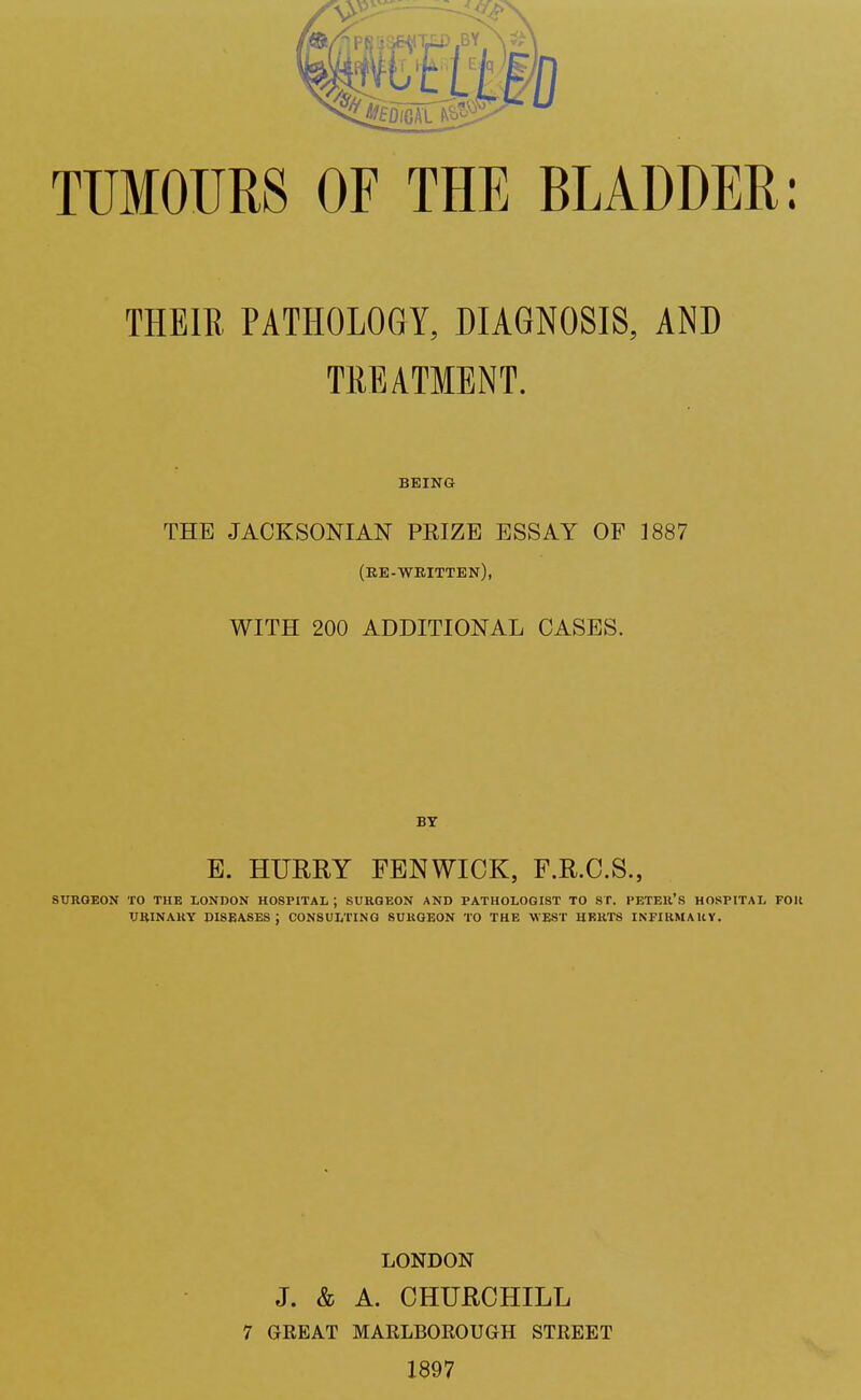 TUMOURS OF THE BLADDER: THE IE. PATHOLOGY, DIAGNOSIS, AND TREATMENT. BEING THE JACKSONIAN PRIZE ESSAY OF 1887 (re-written), WITH 200 ADDITIONAL CASES. BY E. HURRY FENWICK, F.R.C.S., SURGEON TO THE LONDON HOSPITAL ; SURGEON AND PATHOLOGIST TO ST. PETER'S HOSPITAL FOR URINARY DISEASES; CONSULTING SURGEON TO THE WEST HERTS INFIRMARY. LONDON J. & A. CHURCHILL 7 GEEAT MARLBORO UGH STREET 1897