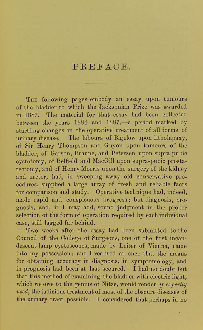 PREFACE. The following pages embody an essay upon tumours of the bladder to which the Jacksonian Prize was awarded in 1887. The material for that essay had been collected between the years 1884 and 1887,—a period marked by startling changes in the operative treatment of all forms of urinary disease. The labours of Bigelow upon litholapaxy, of Sir Henry Thompson and Guyon upon tumours of the bladder, of Garson, Braune, and Petersen upon supra-pubic cystotomy, of Belfield and MacGill upon supra-pubic prosta- tectomy, and of Henry Morris upon the surgery of the kidney and ureter, had, in sweeping away old conservative pro- cedures, supplied a large array of fresh and reliable facts for comparison and study. Operative technique had, indeed, made rapid and conspicuous progress; but diagnosis, pro- gnosis, and, if I may add, sound judgment in the proper selection of the form of operation required by each individual case, still lagged far behind. Two weeks after the essay had been submitted to the Council of the College of Surgeons, one of the first incan- descent lamp cystoscopes, made by Leiter of Vienna, came into my possession; and I realised at once that the means for obtaining accuracy in diagnosis, in symptomology, and in prognosis had been at last secured. I had no doubt but that this method of examining the bladder with electric light, which we owe to the genius of Nitze, would render, if expertly used, the judicious treatment of most of the obscure diseases of