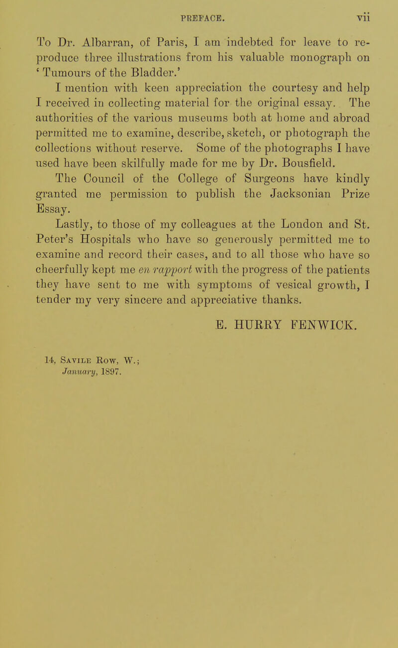 To Dr. Albarran, of Paris, I am indebted for leave to re- produce three illustrations from his valuable monograph on ' Tumours of the Bladder.' I mention with keen appreciation the courtesy and help I received in collecting material for the original essay. The authorities of the various museums both at home and abroad permitted me to examine, describe, sketch, or photograph the collections without reserve. Some of the photographs I have used have been skilfully made for me by Dr. Bousfield. The Council of the College of Surgeons have kindly granted me permission to publish the Jacksonian Prize Essay. Lastly, to those of my colleagues at the London and St. Peter's Hospitals who have so generously permitted me to examine and record their cases, and to all those who have so cheerfully kept me en rapport with the progress of the patients they have sent to me with symptoms of vesical growth, I tender my very sincere and appreciative thanks. B. HURRY FENWICK. 14, Savile Row, W.; January, 1897.