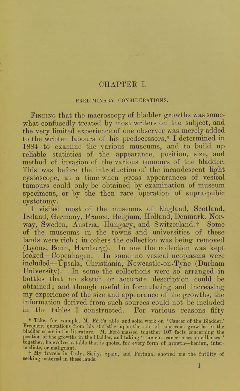 PRELIMINARY CONSIDERATIONS. Finding that the macroscopy of bladder growths was some- what confusedly treated by most writers on the subject, and the very limited experience of one observer was merely added to the written labours of his predecessors,* I determined in 1884 to examine the various museums, and to build up reliable statistics of the appearance, position, size, and method of invasion of the various tumours of the bladder. This was before the introduction of the incandescent light cystoscope, at a time when gross appearances of vesical tumours could only be obtained by examination of museum specimens, or by the then rare operation of supra-pubic cystotomy. I visited most of the museums of England, Scotland, Ireland, Germany, France, Belgium, Holland, Denmark, Nor- way, Sweden, Austria, Hungary, and Switzerland.! Some of the museums in the towns and universities of these lands were rich ; in others the collection was being removed (Lyons, Bonn, Hamburg). In one the collection was kept locked—Copenhagen. In some no vesical neoplasms were included—TJpsala, Christiania, Newcastle-on-Tyne (Durham University). In some the collections were so arranged in bottles that no sketch or accurate description could be obtained; and though useful in formulating and increasing my experience of the size and appearance of the growths, the information derived from such sources could not be included in the tables I constructed. For various reasons fifty * Take, for example, M. Fere's able and solid work on * Cancer of the Bladder.' Frequent quotations from his statistics upon the site of cancerous growths in the bladder occur in the literature. M. Fere massed together 107 facts concerning the position of the growths in the bladder, and taking  tumeurs cancereuses ou villeuses  together, he evolves a table that is quoted for every form of growth—benign, inter- mediate, or malignant. t My travels in Italy, Sicily, Spain, and Portugal showed me the futility of seeking material in these lands. 1