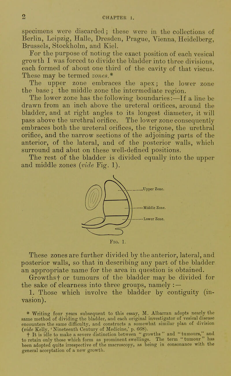 1 specimens were discarded; these were in the collections of Berlin, Leipzig, Halle, Dresden, Prague, Vienna, Heidelberg, Brussels, Stockholm, and Kiel. For the purpose of noting the exact position of each vesical growth I was forced to divide the bladder into three divisions, each formed of about one third of the cavity of that viscus. These may be termed zones.* The upper zone embraces the apex; the lower zone the base ; the middle zone the intermediate region. The lower zone has the following boundaries:—If a line be drawn from an inch above the ureteral orifices, around the bladder, and at right angles to its longest diameter, it will pass above the urethral orifice. The lower zone consequently embraces both the ureteral orifices, the trigone, the urethral orifice, and the narrow sections of the adjoining parts of the anterior, of the lateral, and of the posterior walls, which surround and abut on these well-defined positions. The rest of the bladder is divided equally into the upper and middle zones (vide Fig. 1). .Upper Zone. Middle Zone. • Lower Zone. Pig. 1. These zones are further divided by the anterior, lateral, and posterior walls, so that in describing any part of the bladder an appropriate name for the area in question is obtained. Growthsf or tumours of the bladder may be divided for the sake of clearness into three groups, namely : — 1. Those which involve the bladder by contiguity (in- vasion). * Writing four years subsequent to this essay, M. Albarran adopts nearly the same method of dividing the bladder, and each original investigator of vesical disease encounters the same difficulty, and constructs a somewhat similar plan of division (vide Kelly, 'Nineteenth Century of Medicine,' p. 668). t It is idle to make a severe distinction between growths and tumours, and to retain only those which form as prominent swellings. The term tumour has been adopted quite irrespective of the macroscopy, as being in consonance with the general acceptation of a new growth.
