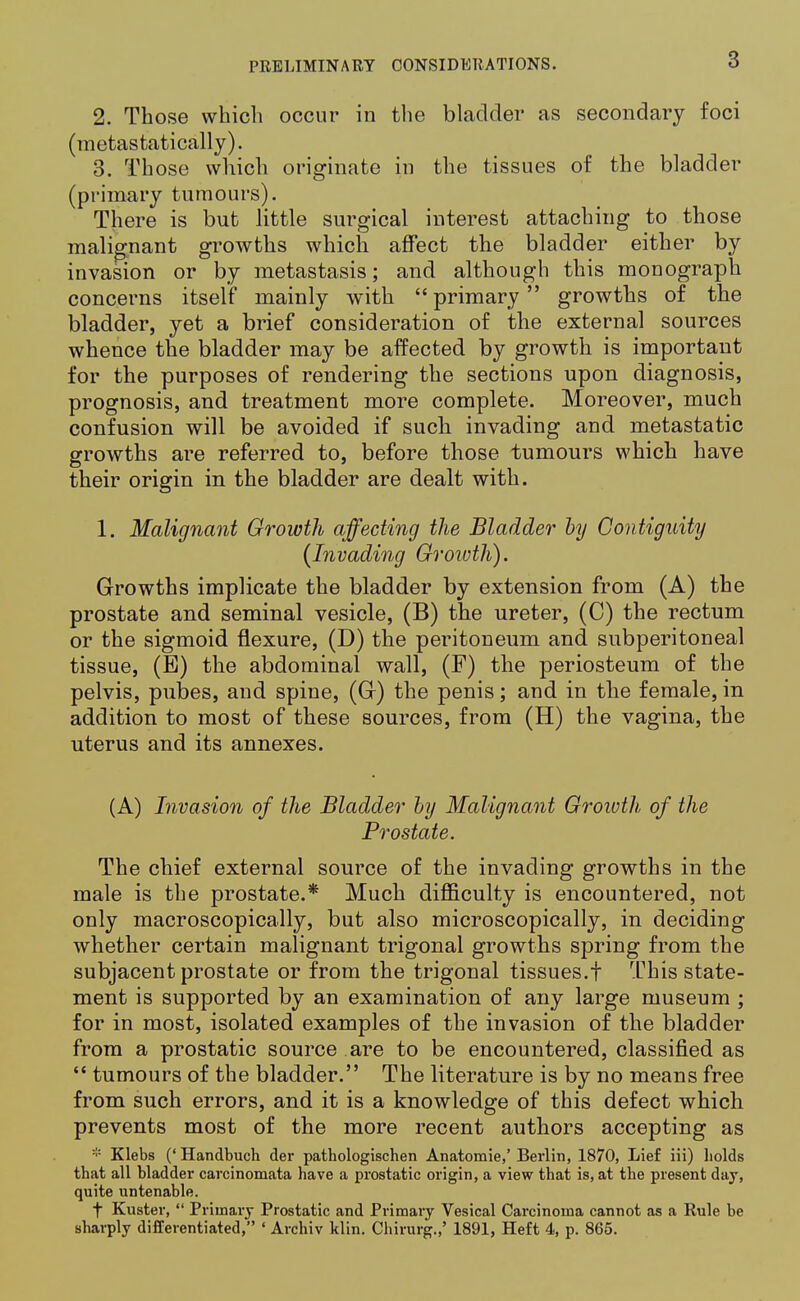 2. Those which occur in the bladder as secondary foci (metastatically). 3. Those which originate in the tissues of the bladder (primary tumours). There is but little surgical interest attaching to those malignant growths which affect the bladder either by invasion or by metastasis; and although this monograph concerns itself mainly with primary growths of the bladder, yet a brief consideration of the external sources whence the bladder may be affected by growth is important for the purposes of rendering the sections upon diagnosis, prognosis, and treatment more complete. Moreover, much confusion will be avoided if such invading and metastatic growths are referred to, before those tumours which have their origin in the bladder are dealt with. 1. Malignant Growth affecting the Bladder by Contiguity (Invading Groivth). Growths implicate the bladder by extension from (A) the prostate and seminal vesicle, (B) the ureter, (C) the rectum or the sigmoid flexure, (D) the peritoneum and subperitoneal tissue, (E) the abdominal wall, (F) the periosteum of the pelvis, pubes, and spine, (Gr) the penis; and in the female, in addition to most of these sources, from (H) the vagina, the uterus and its annexes. (A) Invasion of the Bladder by Malignant Growth of the Prostate. The chief external source of the invading growths in the male is the prostate.* Much difficulty is encountered, not only macroscopically, but also microscopically, in deciding whether certain malignant trigonal growths spring from the subjacent prostate or from the trigonal tissues.f This state- ment is supported by an examination of any large museum ; for in most, isolated examples of the invasion of the bladder from a prostatic source are to be encountered, classified as  tumours of the bladder. The literature is by no means free from such errors, and it is a knowledge of this defect which prevents most of the more recent authors accepting as * Klebs (' Handbuch der pathologischen Anatomie,' Berlin, 1870, Lief iii) holds that all bladder carcinomata have a prostatic origin, a view that is, at the present day, quite untenable. t Kuster,  Primary Prostatic and Primary Vesical Carcinoma cannot as a Rule be sharply differentiated, ' Archiv klin. Chirurg.,' 1891, Heft 4, p. 865.