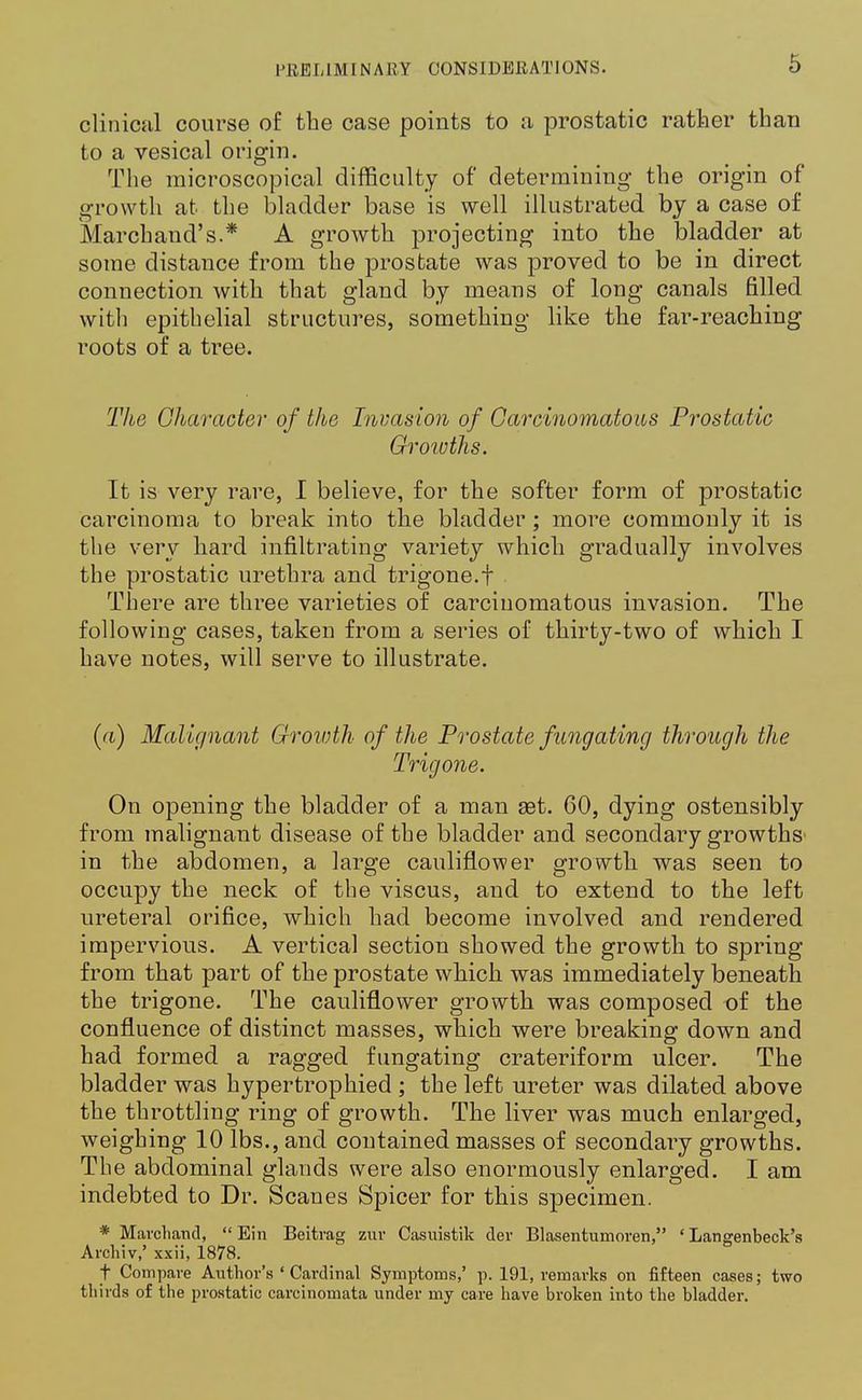clinical course of the case points to a prostatic rather than to a vesical origin. The microscopical difficulty of determining the origin of growth at the bladder base is well illustrated by a case of Marchand's.* A growth projecting into the bladder at some distance from the prostate was proved to be in direct connection with that gland by means of long canals filled with epithelial structures, something like the far-reaching roots of a tree. The Character of the Invasion of Carcinomatous Prostatic Growths. It is very rare, I believe, for the softer form of prostatic carcinoma to break into the bladder ; more commonly it is the very hard infiltrating variety which gradually involves the prostatic urethra and trigone.f There are three varieties of carcinomatous invasion. The following cases, taken from a series of thirty-two of which I have notes, will serve to illustrate. (a) Malignant Growth of the Prostate fungating through the Trigone. On opening the bladder of a man 83t. 60, dying ostensibly from malignant disease of the bladder and secondary growths in the abdomen, a large cauliflower growth was seen to occupy the neck of the viscus, and to extend to the left ureteral orifice, which had become involved and rendered impervious. A vertical section showed the growth to spring from that part of the prostate which was immediately beneath the trigone. The cauliflower growth was composed of the confluence of distinct masses, which were breaking down and had formed a ragged fungating crateriform ulcer. The bladder was hypertrophied ; the left ureter was dilated above the throttling ring of growth. The liver was much enlarged, weighing 10 lbs., and contained masses of secondary growths. The abdominal glands were also enormously enlarged. I am indebted to Dr. Scanes Spicer for this specimen. * Mavchand,  Ein Beitrag zur Casuistik der Blasentumoren, ' Langenbeck's Archiv,' xxii, 1878. t Compare Author's ' Cardinal Symptoms,' p. 191, remarks on fifteen cases; two thirds of the prostatic carcinomata under my care have broken into the bladder.