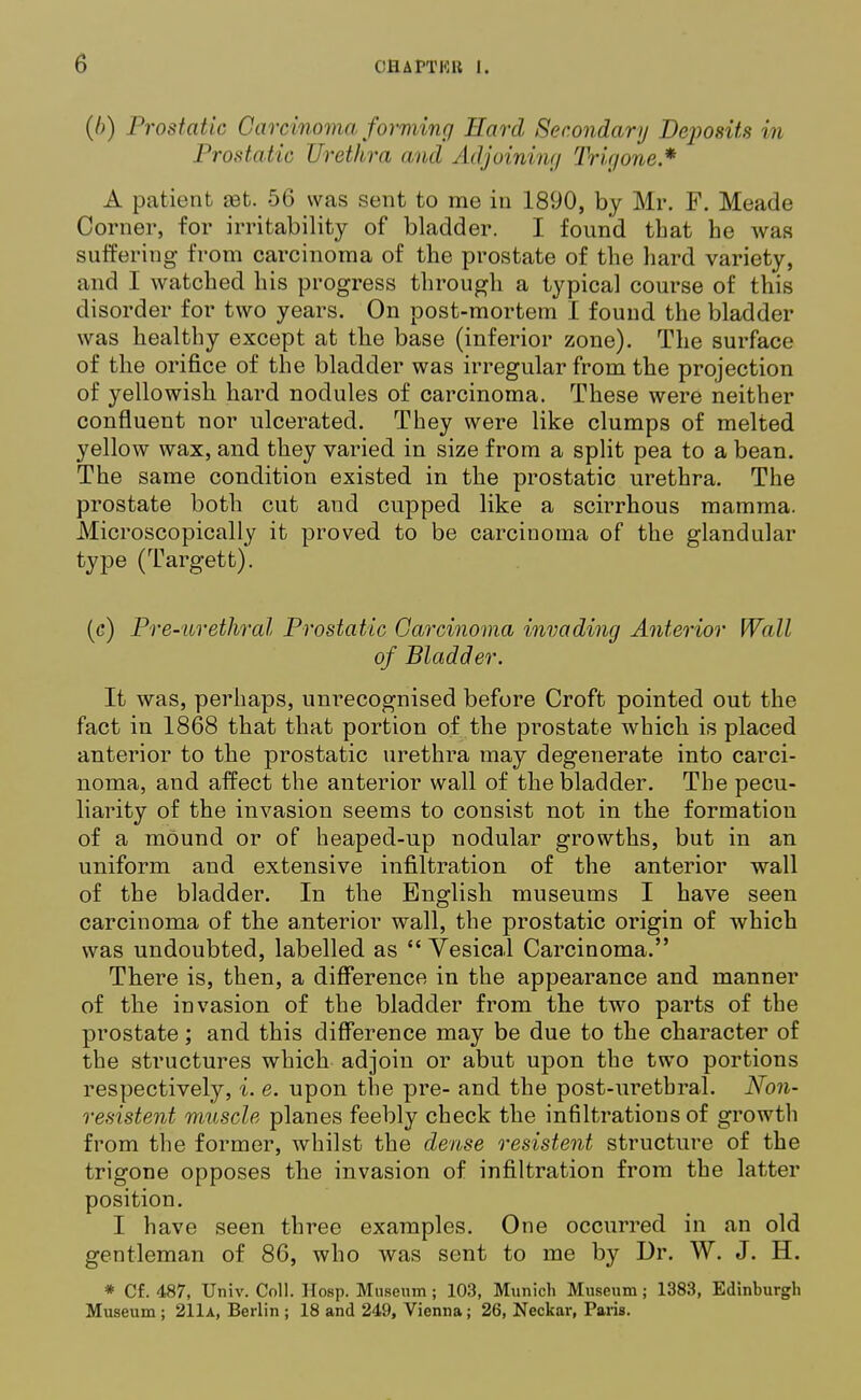 (/>) Prostatic Carcinoma forming Hard Secondary Deposits in Prostatic Urethra and Adjoining Trigone* A patient set. 56 was sent to me in 1890, by Mr. F. Meade Corner, for irritability of bladder. I found that he was suffering from carcinoma of the prostate of the hard variety, and I Avatched his progress through a typical course of this disorder for two years. On post-mortem I found the bladder was healthy except at the base (inferior zone). The surface of the orifice of the bladder was irregular from the projection of yellowish, hard nodules of carcinoma. These were neither confluent nor ulcerated. They were like clumps of melted yellow wax, and they varied in size from a split pea to a bean. The same condition existed in the prostatic urethra. The prostate both cut and cupped like a scirrhous mamma. Microscopically it proved to be carcinoma of the glandular type (Targett). (c) Pre-urethral Prostatic Carcinoma invading Anterior Wall of Bladder. It was, perhaps, unrecognised before Croft pointed out the fact in 1868 that that portion of the prostate which is placed anterior to the prostatic urethra may degenerate into carci- noma, and affect the anterior wall of the bladder. The pecu- liarity of the invasion seems to consist not in the formation of a mOund or of heaped-up nodular growths, but in an uniform and extensive infiltration of the anterior wall of the bladder. In the English museums I have seen carcinoma of the anterior wall, the prostatic origin of which was undoubted, labelled as  Vesical Carcinoma. There is, then, a difference in the appearance and manner of the invasion of the bladder from the two parts of the prostate; and this difference may be due to the character of the structures which adjoin or abut upon the two portions respectively, i. e. upon the pre- and the post-uretbral. Non- resistent muscle planes feebly check the infiltrations of growth from the former, whilst the dense resistent structure of the trigone opposes the invasion of infiltration from the latter position. I have seen three examples. One occurred in an old gentleman of 86, who was sent to me by Dr. W. J. H. * Cf. 487, Univ. Coll. Hosp. Museum ; 103, Munich Museum; 1383, Edinburgh Museum ; 211a, Berlin ; 18 and 249, Vienna; 26, Neckar, Paris.