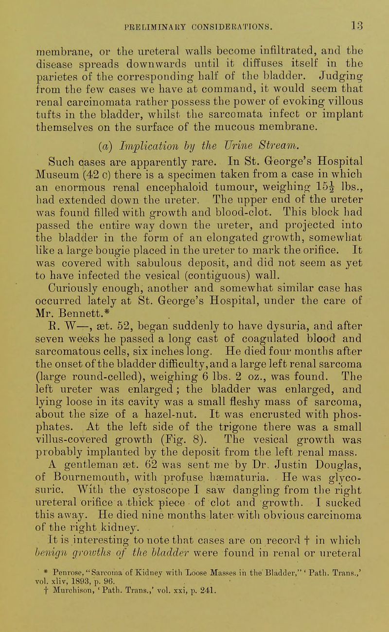 membrane, or the ureteral walls become infiltrated, and the disease spreads downwards until it diffuses itself in the parietes of the corresponding half of the bladder. Judging from the few cases we have at command, it would seem that renal carcinomata rather possess the power of evoking villous tufts in the bladder, whilst the sarcomata infect or implant themselves on the surface of the mucous membrane. (a) Implication by the Urine Stream. Such cases are apparently rare. In St. George's Hospital Museum (42 o) there is a specimen taken from a case in which an enormous renal encephaloid tumour, weighing 15^ lbs., had extended down the ureter. The upper end of the ureter was found filled with growth and blood-clot. This block had passed the entire way down the ureter, and projected into the bladder in the form of an elongated growth, somewhat like a large bougie placed in the ureter to mark the orifice. It was covered with sabulous deposit, and did not seem as yet to have infected the vesical (contiguous) wall. Curiously enough, another and somewhat similar case has occurred lately at St. George's Hospital, under the care of Mr. Bennett.* R. W—, ast. 52, began suddenly to have dysuria, and after seven weeks he passed a long cast of coagulated blood and sarcomatous cells, six inches long. He died four months after the onset of the bladder difficulty, and a large left renal sarcoma (large round-celled), weighing 6 lbs. 2 oz., was found. The left ureter was enlarged; the bladder was enlarged, and lying loose in its cavity was a small fleshy mass of sarcoma, about the size of a hazel-nut. It was encrusted with phos- phates. At the left side of the trigone there was a small villus-covered growth (Fig. 8). The vesical growth was probably implanted by the deposit from the left renal mass. A gentleman eet. 62 was sent me by Dr. Justin Douglas, of Bournemouth, with profuse hasrnaturia. He was glyco- suric. With the cystoscope I saw dangling from the right ureteral orifice a thick piece of clot and growth. I sucked this away. He died nine months later with obvious carcinoma of the right kidney. It is interesting to note that cases are on record f in which benign growths of the bladder were found in renal or ureteral * Penrose, Sarcoma of Kidney with Xoose Masses in the Bladder, ' Path. Trans.,' vol. xliv, 1893, p. 96. t Murchison, ' Path. Trans.,' vol. xxi, p. 241.