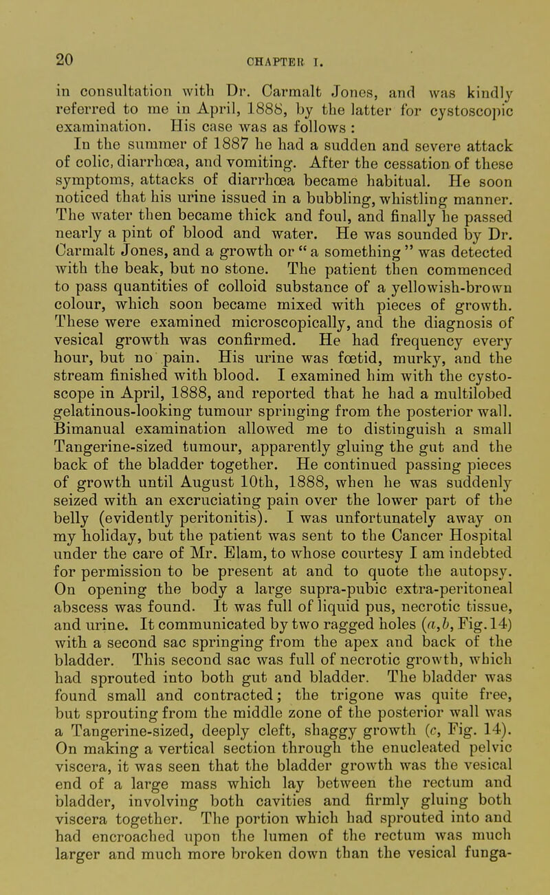 in consultation with Dr. Carmalt Jones, and was kindly referred to me in April, 1888, by the latter for cystoscopic examination. His case was as follows : In the summer of 1887 he had a sudden and severe attack of colic, diarrhoea, and vomiting. After the cessation of these symptoms, attacks of diarrhoea became habitual. He soon noticed that his urine issued in a bubbling, whistling manner. The water then became thick and foul, and finally he passed nearly a pint of blood and water. He was sounded by Dr. Carmalt Jones, and a growth or  a something  was detected with the beak, but no stone. The patient then commenced to pass quantities of colloid substance of a yellowish-brown colour, which soon became mixed with pieces of growth. These were examined microscopically, and the diagnosis of vesical growth was confirmed. He had frequency every hour, but no pain. His urine was foetid, murky, and the stream finished with blood. I examined him with the cysto- scope in April, 1888, and reported that he had a multilobed gelatinous-looking tumour springing from, the posterior wall. Bimanual examination allowed me to distinguish a small Tangerine-sized tumour, apparently gluing the gut and the back of the bladder together. He continued passing pieces of growth until August 10th, 1888, when he was suddenly seized with an excruciating pain over the lower part of the belly (evidently peritonitis). I was unfortunately away on my holiday, but the patient was sent to the Cancer Hospital under the care of Mr. Blam, to whose courtesy I am indebted for permission to be present at and to quote the autopsy. On opening the body a large supra-pubic extra-peritoneal abscess was found. It was full of liquid pus, necrotic tissue, and urine. It communicated by two ragged holes (a,b, Fig. 14) with a second sac springing from the apex and back of the bladder. This second sac was full of necrotic growth, which had sprouted into both gut and bladder. The bladder was found small and contracted; the trigone was quite free, but sprouting from the middle zone of the posterior wall was a Tangerine-sized, deeply cleft, shaggy growth (c, Fig. 14). On making a vertical section through the enucleated pelvic viscera, it was seen that the bladder growth was the vesical end of a large mass which lay between the rectum and bladder, involving both cavities and firmly gluing both viscera together. The portion which had sprouted into and had encroached upon the lumen of the rectum was much larger and much more broken down than the vesical funga-