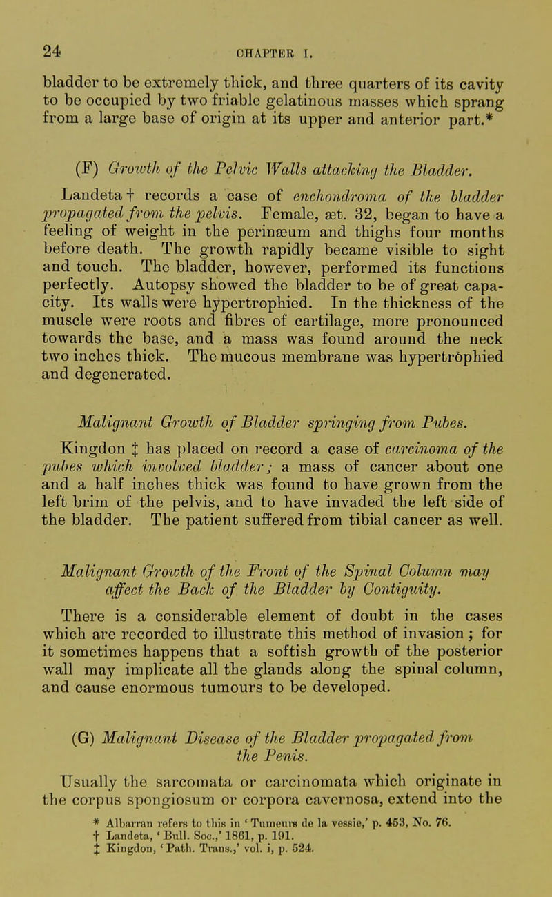 bladder to be extremely thick, and three quarters of its cavity to be occupied by two friable gelatinous masses which sprang from a large base of origin at its upper and anterior part.* (F) Growth of the Pelvic Walls attacking the Bladder. Landeta f records a case of enchondroma of the bladder •propagated from the pelvis. Female, aet. 32, began to have a feeling of weight in the perineeum and thighs four months before death. The growth rapidly became visible to sight and touch. The bladder, however, performed its functions perfectly. Autopsy showed the bladder to be of great capa- city. Its walls were hypertrophied. In the thickness of the muscle were roots and fibres of cartilage, more pronounced towards the base, and a mass was found around the neck two inches thick. The mucous membrane was hypertrophied and degenerated. Malignant Growth of Bladder springing from Pubes. Kingdon J has placed on record a case of carcinoma of the pubes which involved bladder; a mass of cancer about one and a half inches thick was found to have grown from the left brim of the pelvis, and to have invaded the left side of the bladder. The patient suffered from tibial cancer as well. Malignant Growth of the Front of the Spinal Column may affect the Bach of the Bladder by Contiguity. There is a considerable element of doubt in the cases which are recorded to illustrate this method of invasion ; for it sometimes happens that a softish growth of the posterior wall may implicate all the glands along the spinal column, and cause enormous tumours to be developed. (G) Malignant Disease of the Bladder propagated from the Penis. Usually the sarcomata or carcinomata which originate in the corpus spongiosum or corpora cavernosa, extend into the * Albarran refers to this in 1 Tumeurs de la vessie,' p. 453, No. 76. t Latideta, ■ Bull. Soc.,* 1861, p. 191. t Kingdon, ' Path. Trans.,' vol. i, p. 524.