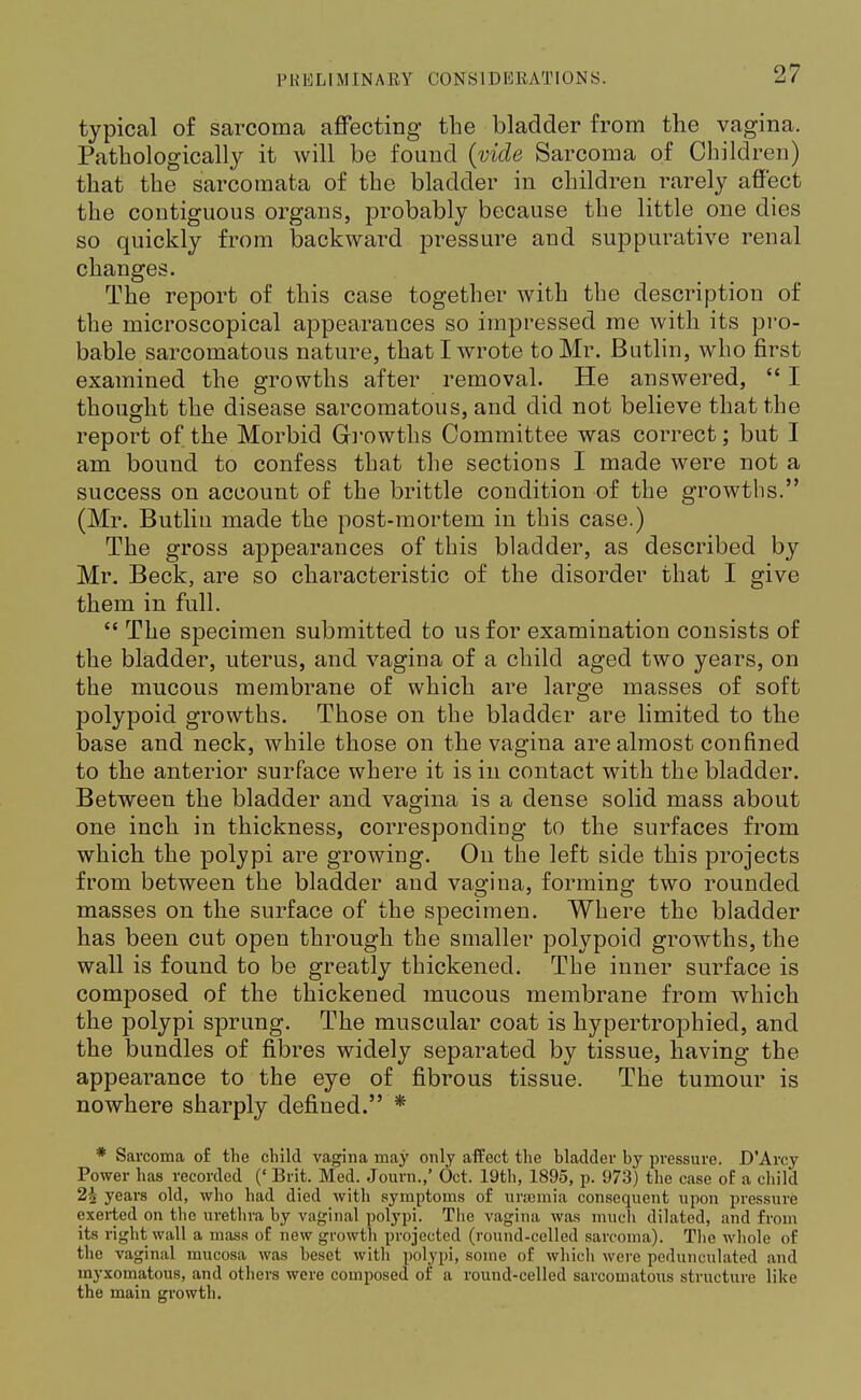 typical of sarcoma affecting the bladder from the vagina. Pathologically it will be found (vide Sarcoma of Children) that the sarcomata of the bladder in children rarely affect the contiguous organs, probably because the little one dies so quickly from backward pressure and suppurative renal changes. The report of this case together with the description of the microscopical appearances so impressed me with its pro- bable sarcomatous nature, that I wrote to Mr. Butlin, who first examined the growths after removal. He answered,  I thought the disease sarcomatous, and did not believe that the report of the Morbid Growths Committee was correct; but I am bound to confess that the sections I made were not a success on account of the brittle condition of the growths. (Mr. Butlin made the post-mortem in this case.) The gross appearances of this bladder, as described by Mr. Beck, are so characteristic of the disorder that I give them in full.  The specimen submitted to us for examination consists of the bladder, uterus, and vagina of a child aged two years, on the mucous membrane of which are large masses of soft polypoid growths. Those on the bladder are limited to the base and neck, while those on the vagina are almost confined to the anterior surface where it is in contact with the bladder. Between the bladder and vagina is a dense solid mass about one inch in thickness, corresponding to the surfaces from which the polypi are growing. On the left side this projects from between the bladder and vagina, forming two rounded masses on the surface of the specimen. Where the bladder has been cut open through the smaller polypoid growths, the wall is found to be greatly thickened. The inner surface is composed of the thickened mucous membrane from which the polypi sprung. The muscular coat is hypertrophied, and the bundles of fibres widely separated by tissue, having the appearance to the eye of fibrous tissue. The tumour is nowhere sharply defined. * * Sarcoma of the child vagina may only affect the bladder by pressure. D'Arcy Power has recorded (' Brit. Med. Journ.,' Oct. 19th, 1895, p. 973) the case of a child 2£ years old, who had died with symptoms of ursemia consequent upon pressure exeiied on the urethra by vaginal polypi. The vagina Avas much dilated, and from its right wall a mass of new growth projected (round-celled sarcoma). The whole of the vaginal mucosa was beset with polypi, some of which were pedunculated and myxomatous, and others were composed of a round-celled sarcomatous structure like the main growth.