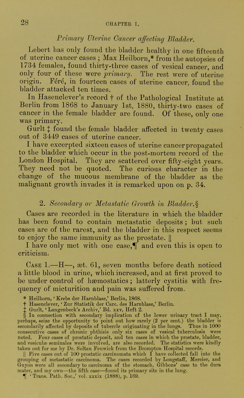 Primary Uterine Cancer affecting Bladder. Lebert bas only found the bladder healthy in ODe fifteenth of uterine cancer cases ; Max Heilborn,* from the autopsies of 1734 females, found thirty-three cases of vesical cancer, and only four of these were primary. The rest were of uterine origin. Fere, in fourteen cases of uterine cancer, found the bladder attacked ten times. In Hasenclever's record f of the Pathological Institute at Berlin from 1868 to January 1st, 1880, thirty-two cases of cancer in the female bladder are found. Of these, only one was primary. Gurlt | found the female bladder affected in twenty cases out of 3449 cases of uterine cancer. I have excerpted sixteen cases of uterine cancer propagated to the bladder which occur in the post-mortem record of the London Hospital. They are scattered over fifty-eight years. They need not be quoted. The curious character in the change of the mucous membrane of the bladder as the malignant growth invades it is remarked upon on p. 34. 2. Secondary or Metastatic Growth in Bladder.§ Cases are recorded in the literature in whicli the bladder has been found to contain metastatic deposits; but such cases are of the rarest, and the bladder in this respect seems to enjoy the same immunity as the prostate. | I have only met with one case,^[ and even this is open to criticism. Case 1.—H—, set. 61, seven months before death noticed a little blood in urine, which increased, and at first proved to be under control of haemostatics; latterly cystitis with fre- quency of micturition and pain was suffered from. * Heilborn, ' Krebs der Harnblase,' Berlin, 1868. t Hasenclever, ' Zur Statistik der Care, des Harnblase,' Berlin. 1 Gurlt, ' Langenbeck's Archiv,' Bd. xxv, Heft 2. § In connection with secondary implication of the lower urinary tract I may, perhaps, seize the opportunity to point out how rarely (2 per cent.) the bladder is secondarily affected by deposits of tubercle originating in the lungs. Thus in 1000 consecutive cases of chronic phthisis only six cases of vesical tuberculosis were noted. Four cases of prostatic deposit, and ten cases in which the prostate, bladder, and vesiculse seminales were involved, are also recorded. The statistics were kindly taken out for me by Dr. Soltau Fenwick from the Brompton Hospital records. || Five cases out of 100 prostatic carcinomata which I have collected fall into the grouping of metastatic carcinoma. The cases recorded by Longstaff, Mercier, and Guyon were all secondary to carcinoma of the stomach, Gibbons' case to the dura mater, and my own—the fifth case—found its priraaiy site in the lung. If ' Trans. Path. Soc.,' vol. xxxix (1888), p. 169.