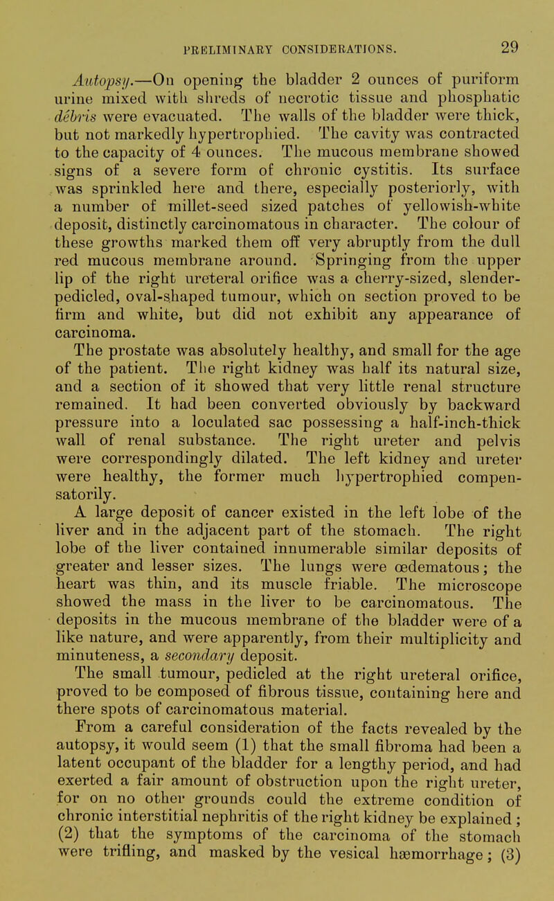 Autopsy.—On opening the bladder 2 ounces of puriform urine mixed with shreds of necrotic tissue and phosphatic debris were evacuated. The walls of the bladder were thick, but not markedly hypertrophied. The cavity was contracted to the capacity of 4 ounces. The mucous membrane showed signs of a severe form of chronic cystitis. Its surface was sprinkled here and there, especially posteriorly, with a number of millet-seed sized patches of yellowish-white deposit, distinctly carcinomatous in character. The colour of these growths marked them off very abruptly from the dull red mucous membrane around. Springing from the upper lip of the right ureteral orifice was a cherry-sized, slender- pedicled, oval-shaped tumour, which on section proved to be firm and white, but did not exhibit any appearance of carcinoma. The prostate was absolutely healthy, and small for the age of the patient. The right kidney was half its natural size, and a section of it showed that very little renal structure remained. It had been converted obviously by backward pressure into a loculated sac possessing a half-inch-thick wall of renal substance. The right ureter and pelvis were correspondingly dilated. The left kidney and ureter were healthy, the former much hypertrophied compen- satorily. A large deposit of cancer existed in the left lobe of the liver and in the adjacent part of the stomach. The right lobe of the liver contained innumerable similar deposits of greater and lesser sizes. The lungs were cedematous; the heart was thin, and its muscle friable. The microscope showed the mass in the liver to be carcinomatous. The deposits in the mucous membrane of the bladder were of a like nature, and were apparently, from their multiplicity and minuteness, a secondary deposit. The small tumour, pedicled at the right ureteral orifice, proved to be composed of fibrous tissue, containing here and there spots of carcinomatous material. From a careful consideration of the facts revealed by the autopsy, it would seem (1) that the small fibroma had been a latent occupant of the bladder for a lengthy period, and had exerted a fair amount of obstruction upon the right ureter, for on no other grounds could the extreme condition of chronic interstitial nephritis of the right kidney be explained ; (2) that the symptoms of the carcinoma of the stomach were trifling, and masked by the vesical hasmorrhage; (3)