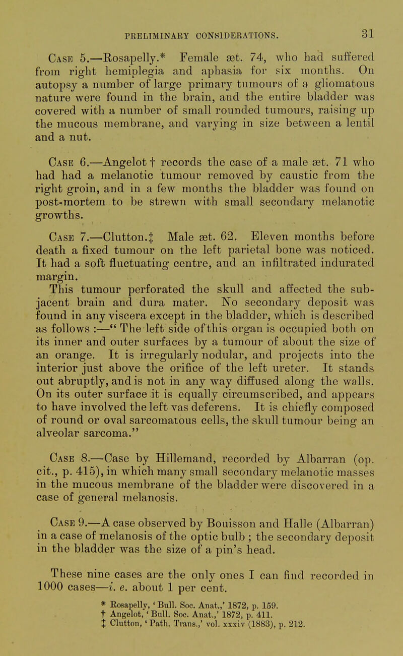 Case 5.—Rosapelly.* Female aet. 74, who had suffered from right hemiplegia and aphasia for six months. On autopsy a number of large primary tumours of a gliomatous nature were found in the brain, and the entire bladder was covered with a number of small rounded tumours, raising up the mucous membrane, and varying in size between a lentil and a nut. Case 6.—Angelotf records the case of a male set. 71 who had had a melanotic tumour removed by caustic from the right groin, and in a few months the bladder was found on post-mortem to be strewn with small secondary melanotic growths. Case 7.—Clutton.J Male set. 62. Eleven months before death a fixed tumour on the left parietal bone was noticed. It had a soft fluctuating centre, and an infiltrated indurated margin. This tumour perforated the skull and affected the sub- jacent brain and dura mater. No secondary deposit was found in any viscera except in the bladder, which is described as follows :— The left side of this organ is occupied both on its inner and outer surfaces by a tumour of about the size of an orange. It is irregularly nodular, and projects into the interior just above the orifice of the left ureter. It stands out abruptly, and is not in any way diffused along the walls. On its outer surface it is equally circumscribed, and appears to have involved the left vas deferens. It is chiefly composed of round or oval sarcomatous cells, the skull tumour being an alveolar sarcoma. Case 8.—Case by Hillemand, recorded by Albarran (op. cit., p. 415), in which many small secondary melanotic masses in the mucous membrane of the bladder were discovered in a case of general melanosis. Case 9.—A case observed by Bouisson and Halle (Albarran) in a case of melanosis of the optic bulb ; the secondary deposit in the bladder was the size of a pin's head. These nine cases are the only ones I can find recorded in 1000 cases—i. e. about 1 per cent. * Rosapelly, ' Bull. Soc. Anat.,' 1872, p. 159. f Angelot, «Bull. Soc. Anat.,' 1872, p. 411. X Clutton, 'Path. Trans.,' vol. xxxiv (1883), p. 212.