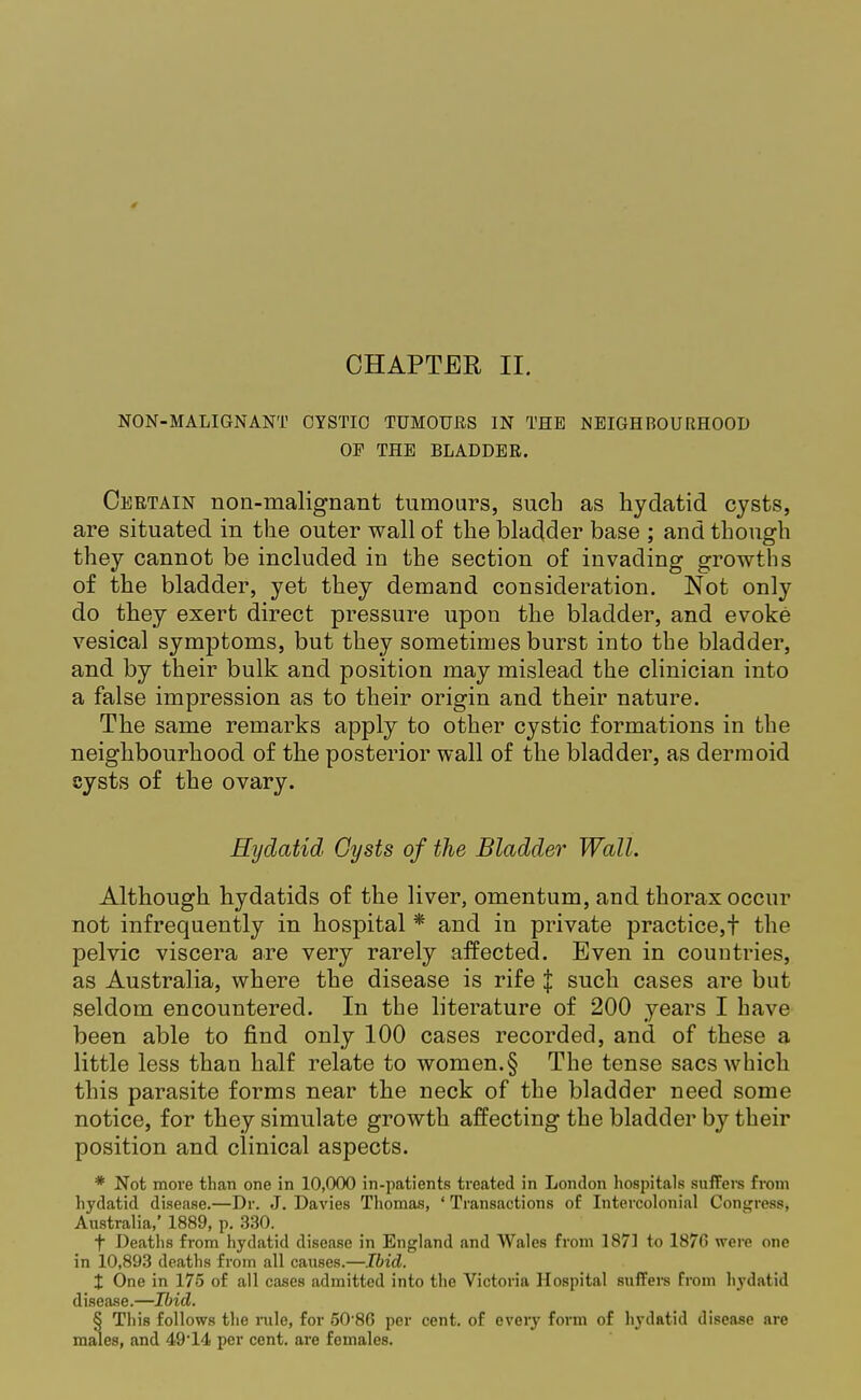 NON-MALIGNANT CYSTIC TUMOURS IN THE NEIGHBOURHOOD OE THE BLADDER. Certain non-malignant tumours, such as hydatid cysts, are situated in the outer wall of the bladder base ; and though they cannot be included in the section of invading growths of the bladder, yet they demand consideration. Not only do they exert direct pressure upon the bladder, and evoke vesical symptoms, but they sometimes burst into the bladder, and by their bulk and position may mislead the clinician into a false impression as to their origin and their nature. The same remarks apply to other cystic formations in the neighbourhood of the posterior wall of the bladder, as dermoid cysts of the ovary. Hydatid Gysts of the Bladder Wall. Although hydatids of the liver, omentum, and thorax occur not infrequently in hospital * and in private practice,t the pelvic viscera are very rarely affected. Even in countries, as Australia, where the disease is rife J such cases are but seldom encountered. In the literature of 200 years I have been able to find only 100 cases recorded, and of these a little less than half relate to women. § The tense sacs which this parasite forms near the neck of the bladder need some notice, for they simulate growth affecting the bladder by their position and clinical aspects. * Not move than one in 10,000 in-patients treated in London hospitals suffers from hydatid disease.—Dr. J. Davies Thomas, ' Transactions of Intercolonial Congress, Australia,' 1889, p. 330. t Deaths from hydatid disease in England and Wales from 1871 to 1876 were one in 10,893 deaths from all causes.—Ibid. X One in 175 of all cases admitted into the Victoria Hospital suffers from hydatid disease.—Ibid. § This follows the rule, for 50 86 per cent, of every form of hydatid disease are males, and 49'14 per cent, are females.
