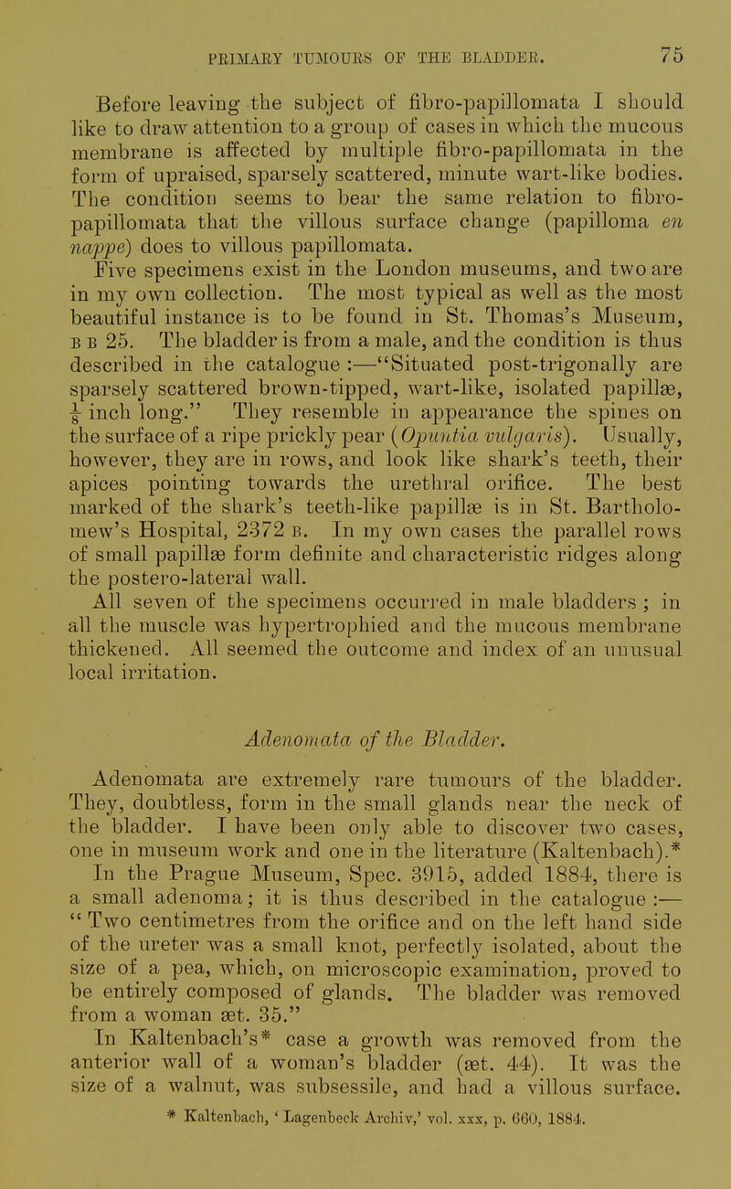 Before leaving the subject of fibro-papillomata I should like to draw attention to a group of cases in which the mucous membrane is affected by multiple fibro-papillomata in the form of upraised, sparsely scattered, minute wart-like bodies. The condition seems to bear the same relation to fibro- papillomata that the villous surface change (papilloma en nappe) does to villous papillomata. Five specimens exist in the London museums, and two are in my own collection. The most typical as well as the most beautiful instance is to be found in St. Thomas's Museum, b b 25. The bladder is from a male, and the condition is thus described in the catalogue :—Situated post-trigonally are sparsely scattered brown-tipped, wart-like, isolated papillae, |- inch long. They resemble in appearance the spines on the surface of a ripe prickly pear (Opuutia vulgaris). Usually, however, they are in rows, and look like shark's teeth, their apices pointing towards the urethral orifice. The best marked of the shark's teeth-like papillae is in St. Bartholo- mew's Hospital, 2372 b. In my own cases the parallel rows of small papillae form definite and characteristic ridges along the postero-lateral wall. All seven of the specimens occurred in male bladders ; in all the muscle was hypertrophied and the mucous membrane thickened. All seemed the outcome and index of an unusual local irritation. Adenomata of the Bladder. Adenomata are extremely rare tumours of the bladder. They, doubtless, form in the small glands near the neck of the bladder. I have been only able to discover two cases, one in museum work and one in the literature (Kaltenbach).* In the Prague Museum, Spec. 3915, added 1884, there is a small adenoma; it is thus described in the catalogue:—  Two centimetres from the orifice and on the left hand side of the ureter was a small knot, perfectly isolated, about the size of a pea, which, on microscopic examination, proved to be entirely composed of glands. The bladder was removed from a woman set. 35. In Kaltenbach's* case a growth was removed from the anterior wall of a woman's bladder (aet. 44). It was the size of a walnut, was subsessile, and had a villous surface. * Kaltenbacli, ' Lagenbeck Avcliiv,' vol. xxx, p. GOO, 1884.