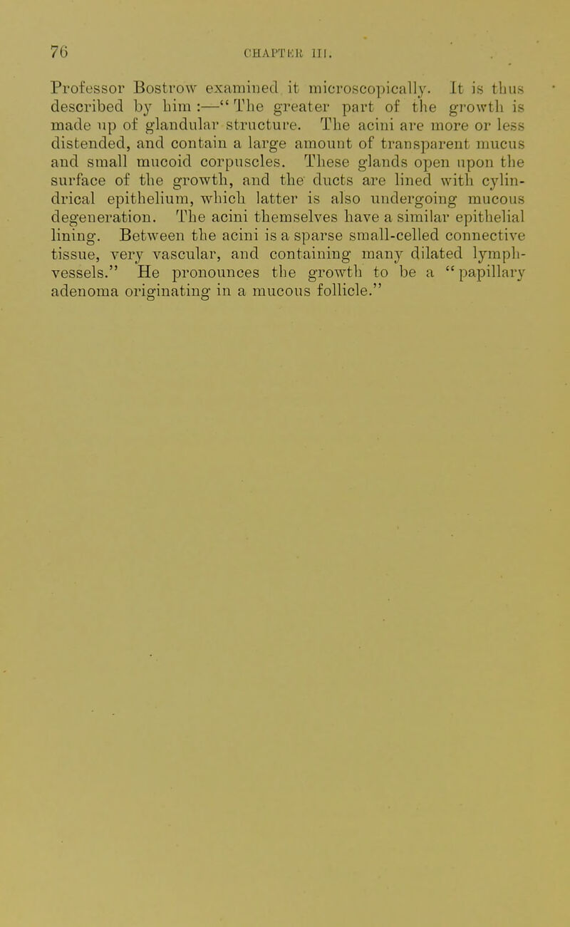 70 CHAPTISB 111. Professor Bostrow examined it microscopically. It is thus described by him :— The greater part of the growth is made up of glandular structure. The acini are more or less distended, and contain a large amount of transparent mucus and small mucoid corpuscles. These glands open upon the surface of the growth, and the' ducts are lined with cylin- drical epithelium, which latter is also undergoing mucous degeneration. The acini themselves have a similar epithelial lining. Between the acini is a sparse small-celled connective- tissue, very vascular, and containing many dilated lymph- vessels. He pronounces the growth to be a papillary adenoma originating in a mucous follicle.