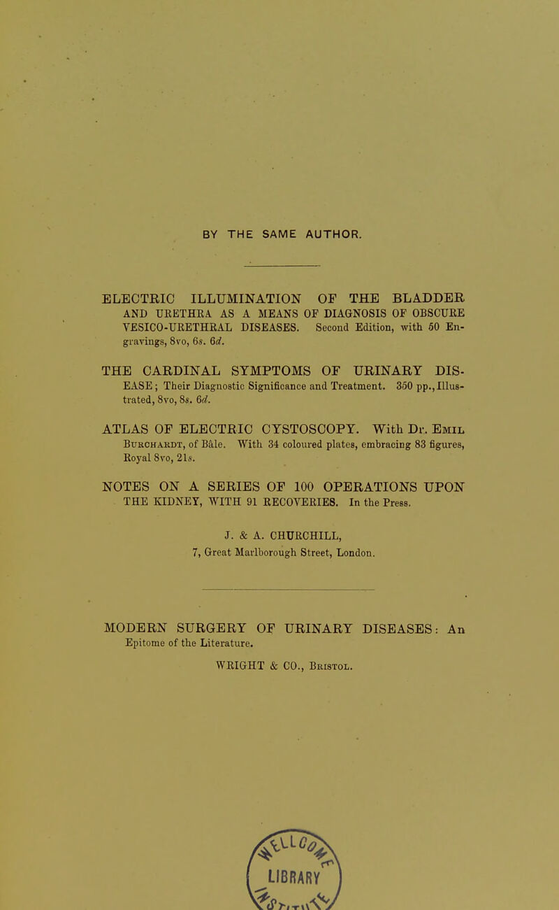 BY THE SAME AUTHOR. ELECTRIC ILLUMINATION OF THE BLADDER AND URETHRA. AS A MEANS OF DIAGNOSIS OF OBSCURE VESICO-URETHRAL DISEASES. Second Edition, with 50 En- gravings, 8vo, 6s. 6d. THE CARDINAL SYMPTOMS OF URINARY DIS- EASE ; Their Diagnostic Significance and Treatment. 350 pp., Illus- trated, 8vo, Ss. 6d. ATLAS OF ELECTRIC CYSTOSCOPY. With Dr. Emil Burchakdt, of Bale. With 34 coloured plates, embracing 83 figures, Royal 8vo,2Ls. NOTES ON A SERIES OF 100 OPERATIONS UPON THE KIDNEY, WITH 91 RECOVERIES. In the Press. J. & A. CHURCHILL, 7, Great Marlborough Street, London. MODERN SURGERY OF URINARY DISEASES: An Epitome of the Literature. WRIGHT & CO., Bristol.