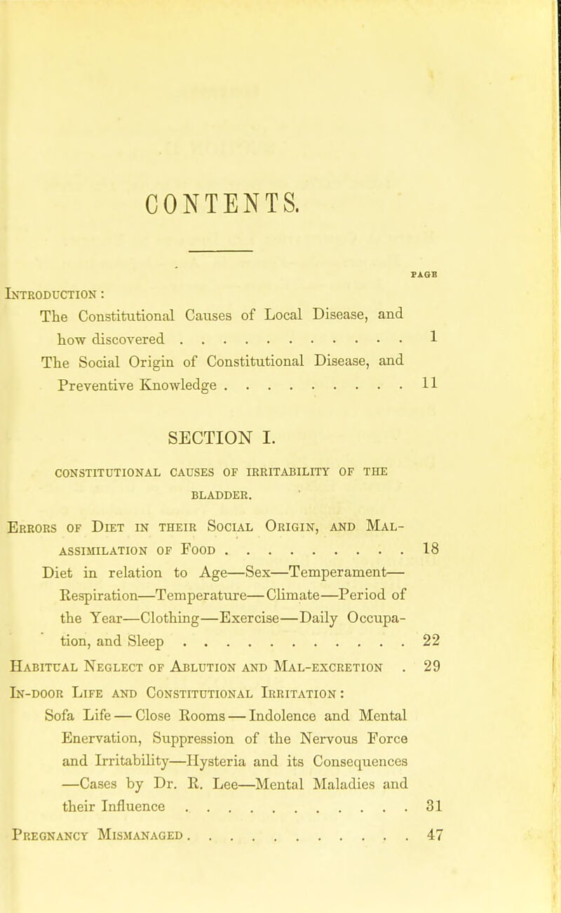 CONTENTS. PAGE Introduction : The Constitutional Causes of Local Disease, and how discovered 1 The Social Origin of Constitutional Disease, and Preventive Knowledge 11 SECTION I. CONSTITUTIONAL CAUSES OF IREITABILITY OF THE BLADDER. Errors of Ddst in their Social Origin, and Mal- assimilation of food 18 Diet in relation to Age—Sex—Temperament— Respiration—Temperature— Climate—Period of the Year—Clothing—Exercise—Daily Occupa- tion, and Sleep 22 Habitual Neglect of Ablution and Mal-excretion . 29 In-door Life and Constitutional Irritation : Sofa Life — Close Rooms — Indolence and Mental Enervation, Suppression of the Nervous Force and Irritability—Hysteria and its Consequences —Cases by Dr. R. Lee—Mental Maladies and their Influence 31 Pregnancy Mismanaged 47