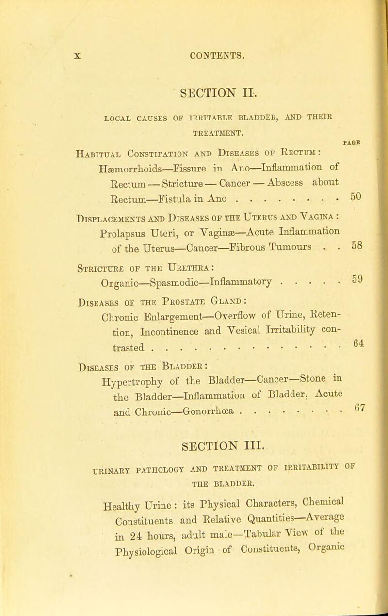 SECTION II. LOCAL CAUSES OF IRRITABLE BLADDER, AND THEIR TREATMENT. PAGB Habitual Constipation and Diseases of Eectum: Haemorrhoids—Fissure in Alio—Inflammation of Eectum — Stricture — Cancer — Abscess about Kectum—Fistula in Ano 50 Displacements and Diseases of the Uterus and Vagina : Prolapsus Uteri, or Vaginae—Acute Inflammation of the Uterus—Cancer—Fibrous Tumours . . 58 Stricture of the Urethra : Organic—Spasmodic—Inflammatory 59 Diseases of the Prostate Gland : Chronic Enlargement—Overflow of Urine, Reten- tion, Incontinence and Vesical Irritability con- trasted 64 Diseases of the Bladder: Hypertrophy of the Bladder—Cancer—Stone in the Bladder—Inflammation of Bladder, Acute and Chronic—Gonorrhoea 67 SECTION III. URINARY PATHOLOGY AND TREATMENT OF IRRITABILITY OF THE BLADDER. Healthy Urine: its Physical Characters, Chemical Constituents and Relative Quantities—Average in 24 hours, adult male—Tabular View of the Physiological Origin of Constituents, Organic