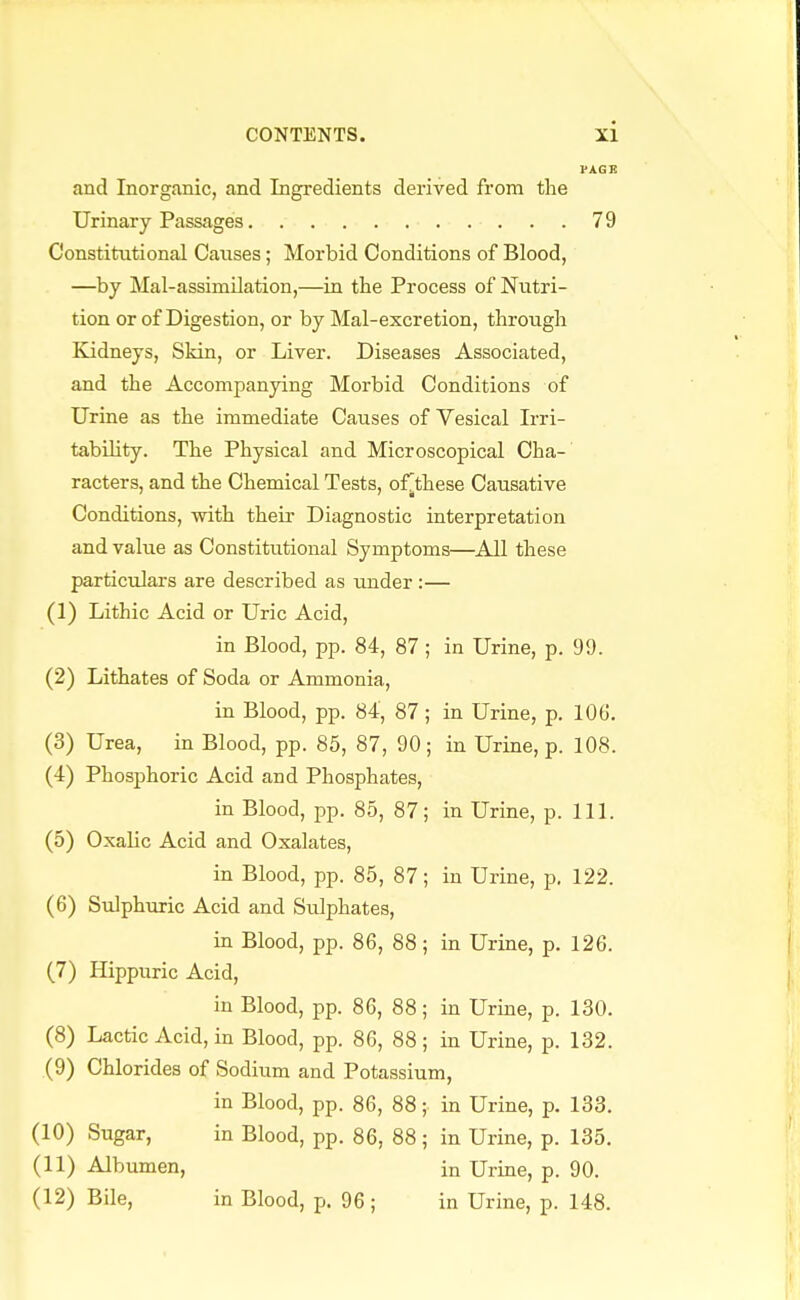 PAGE and Inorganic, and Ingredients derived from the Urinary Passages . . 79 Constitutional Causes; Morbid Conditions of Blood, —by Mal-assimilation,—in the Process of Nutri- tion or of Digestion, or by Mal-excretion, through Kidneys, Skin, or Liver. Diseases Associated, and the Accompanying Morbid Conditions of Urine as the immediate Causes of Vesical Irri- tability. The Physical and Microscopical Cha- racters, and the Chemical Tests, of^these Causative Conditions, •with their Diagnostic interpretation and value as Constitutional Symptoms—All these particulars are described as under :— (1) Lithic Acid or Uric Acid, in Blood, pp. 84, 87 ; in Urine, p. 99. (2) Lithates of Soda or Ammonia, in Blood, pp. 84, 87; in Urine, p. 106. (3) Urea, in Blood, pp. 85, 87, 90; in Urine, p. 108. (4) Phosphoric Acid and Phosphates, in Blood, pp. 85, 87; in Urine, p. 111. (5) Oxalic Acid and Oxalates, in Blood, pp. 85, 87; in Urine, p. 122. (6) Sulphuric Acid and Sidphates, in Blood, pp. 86, 88; in Urine, p. 126. (7) Hippuric Acid, in Blood, pp. 86, 88; in Urine, p. 130. (8) Lactic Acid, in Blood, pp. 86, 88; in Urine, p. 132. (9) Chlorides of Sodium and Potassium, in Blood, pp. 86, 88; in Urine, p. 133. (10) Sugar, in Blood, pp. 86, 88; in Urine, p. 135. (11) Albumen, in Urine, p. 90. (12) Bile, in Blood, p. 96; in Urine, p. 148.