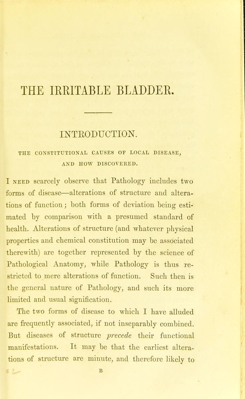THE IRRITABLE BLADDER. INTBODUCTION. THE CONSTITUTIONAL CAUSES OE LOCAL DISEASE, AND HOW DISCOVERED. I need scarcely observe that Pathology includes two forms of disease—alterations of structure and altera- tions of function; both forms of deviation being esti- mated by comparison with a presumed standard of health. Alterations of structure (and whatever physical properties and chemical constitution may be associated therewith) are together represented by the science of Pathological Anatomy, while Pathology is thus re- stricted to mere alterations of function. Such then is the general nature of Pathology, and such its more limited and usual signification. The two forms of disease to which I have alluded are frequently associated, if not inseparably combined. But diseases of stmcture precede their functional manifestations. It may be that the earliest altera- tions of structure are minute, and therefore likely to B