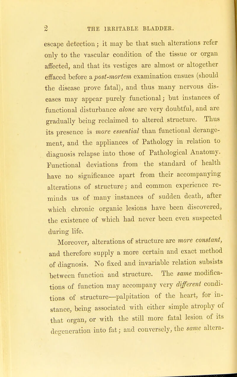 escape detection j it may be that such alterations refer only to the vascular condition of the tissue or organ affected, and that its vestiges are almost or altogether effaced before a post-mortem examination ensues (should the disease prove fatal), and thus many nervous dis- eases may appear purely functional; but instances of functional disturbance alone are very doubtful, and are gradually being reclaimed to altered structure. Thus its presence is more essential than functional derange- ment, and the appliances of Pathology in relation to diagnosis relapse into those of Pathological Anatomy. Functional deviations from the standard of health have no significance apart from their accompanying alterations of structure; and common experience re- minds us of many instances of sudden death, after which chronic organic lesions have been discovered, the existence of which had never been even suspected during life. Moreover, alterations of structure are more constant, and therefore supply a more certain and exact method of diagnosis. No fixed and invariable relation subsists between function and structure. The same modifica- tions of function may accompany very different condi- tions of structure—palpitation of the heart, for in- stance, being associated with either simple atrophy of that organ, or with the still more fatal lesion of its defeneration into fat; and conversely, the same altera-
