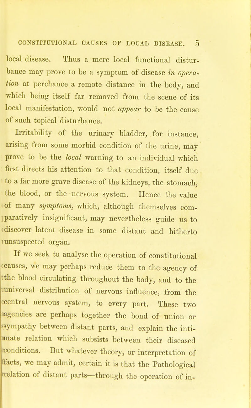 local disease. Thus a mere local functional distur- bance may prove to be a symptom of disease in opera- tion at perchance a remote distance in the body, and which being itself far removed from the scene of its local manifestation, would not appear to be the cause of such topical disturbance. Irritability of the urinary bladder, for instance, arising from some morbid condition of the urine, may prove to be the local warning to an individual which first directs his attention to that condition, itself due • to a far more grave disease of the kidneys, the stomach, the blood, or the nervous system. Hence the value i of many symptoms, which, although themselves com- paratively insignificant, may nevertheless guide us to (discover latent disease in some distant and hitherto 1 unsuspected orgam If we seek to analyse the operation of constitutional ^causes, we may perhaps reduce them to the agency of tthe blood circulating throughout the body, and to the ^universal distribution of nervous influence, from the ccentral nervous system, to every part. These two aagencies are perhaps together the bond of union or sympathy between distant parts, and explain the inti- mate relation which subsists between their diseased conditions. But whatever theory, or interpretation of ffacts, we may admit, certain it is that the Pathological irelation of distant parts—through the operation of in-