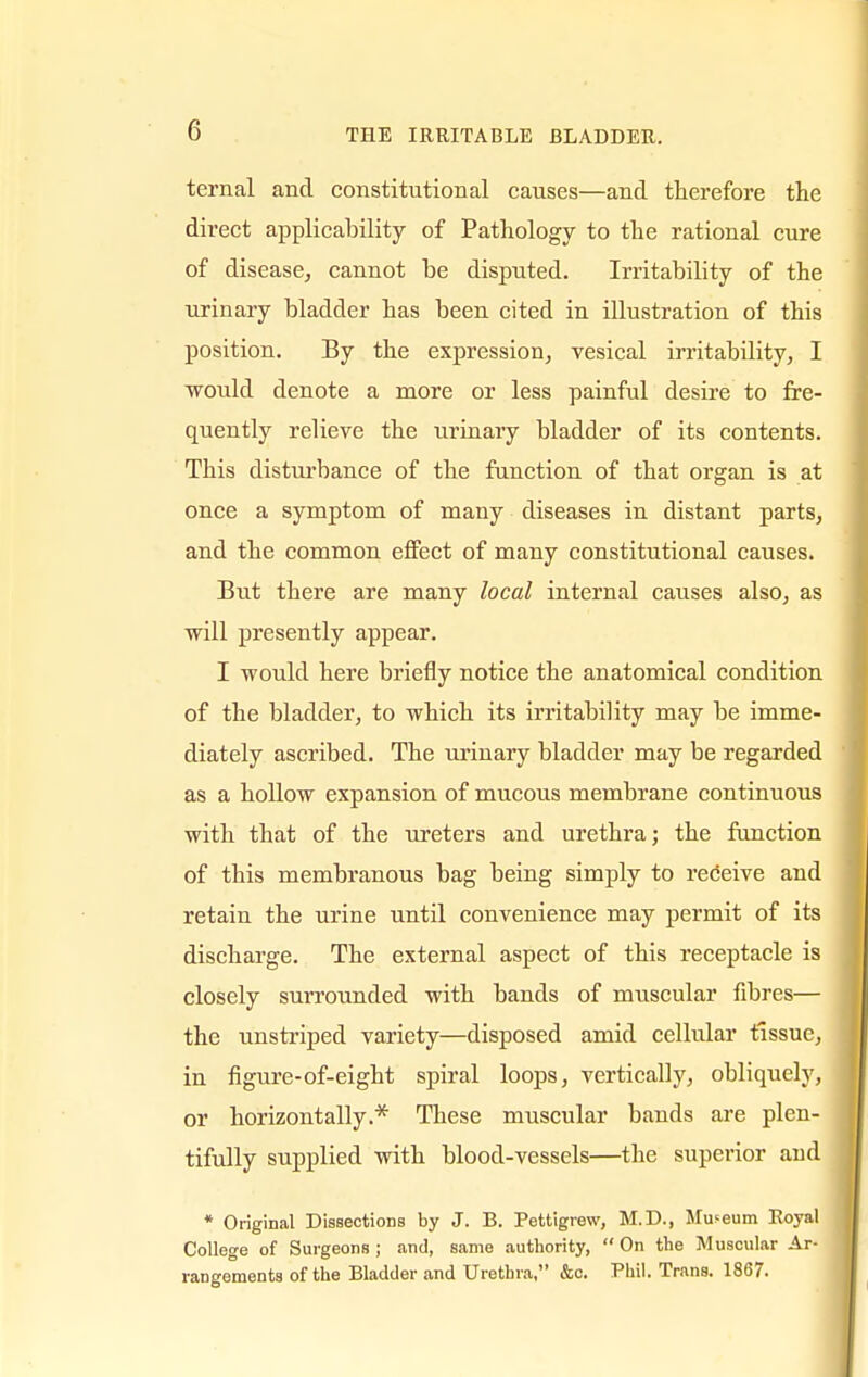 ternal and constitutional causes—and therefore the direct applicability of Pathology to the rational cure of disease, cannot be disputed. Irritability of the urinary bladder has been cited in illustration of this position. By the expression, vesical irritability, I would denote a more or less painful desire to fre- quently relieve the urinary bladder of its contents. This disturbance of the function of that organ is at once a symptom of many diseases in distant parts, and the common effect of many constitutional causes. But there are many local internal causes also, as will presently appear. I would here briefly notice the anatomical condition of the bladder, to which its irritability may be imme- diately ascribed. The urinary bladder may be regarded as a hollow expansion of mucous membrane continuous with that of the ureters and urethra; the function of this membranous bag being simply to receive and retain the urine until convenience may permit of its discharge. The external aspect of this receptacle is closely surrounded with bands of muscular fibres— the unstriped variety—disposed amid cellular tissue, in figure-of-eight spiral loops, vertically, obliquely, or horizontally.* These muscular bands are plen- tifully supplied with blood-vessels—the superior and * Original Dissections by J. B. Pettigrew, M.D., Museum Royal College of Surgeons; and, same authority, On the Muscular Ar- rangements of the Bladder and Urethra, &c. Phil. Trans. 1867.