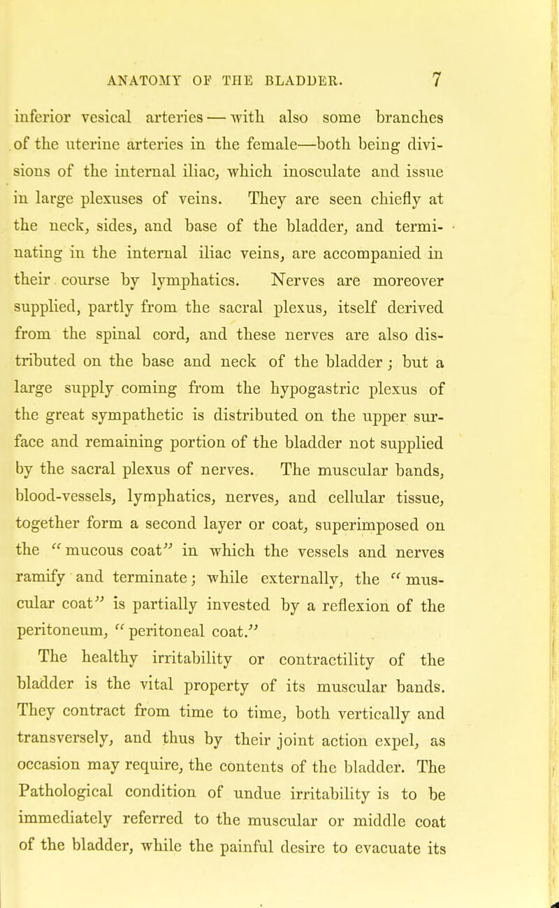 inferior vesical arteries — with also some branches of the uterine arteries in the female—both being divi- sions of the internal iliac, which inosculate and issue in large plexuses of veins. They are seen chiefly at the neck, sides, and base of the bladder, and termi- nating in the internal iliac veins, are accompanied in their course by lymphatics. Nerves are moreover supplied, partly from the sacral plexus, itself derived from the spinal cord, and these nerves are also dis- tributed on the base and neck of the bladder; but a large supply coming from the hypogastric plexus of the great sympathetic is distributed on the upper sur- face and remaining portion of the bladder not supplied by the sacral plexus of nerves. The muscular bands, blood-vessels, lymphatics, nerves, and cellular tissue, together form a second layer or coat, superimposed on the mucous coat in which the vessels and nerves ramify and terminate; while externally, the mus- cular coat is partially invested by a reflexion of the peritoneum, peritoneal coat. The healthy irritability or contractility of the bladder is the vital property of its muscular bands. They contract from time to time, both vertically and transversely, and thus by their joint action expel, as occasion may require, the contents of the bladder. The Pathological condition of undue irritability is to be immediately referred to the muscular or middle coat of the bladder, while the painful desire to evacuate its