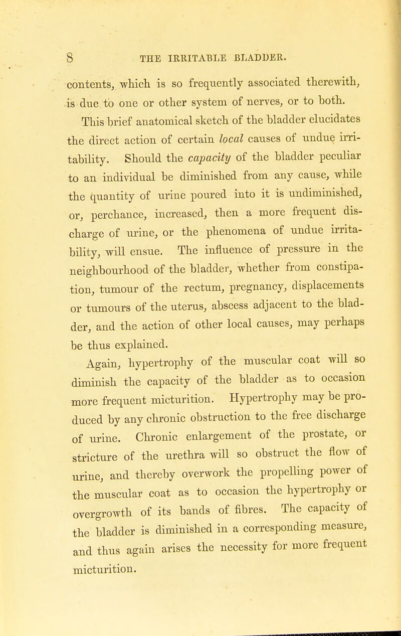 contents, which is so frequently associated therewith, is due to one or other system of nerves, or to hoth. This brief anatomical sketch of the bladder elucidates the direct action of certain local causes of undue irri- tability. Should the capacity of the bladder peculiar to an individual be diminished from any cause, while the quantity of urine poured into it is undiminished, or, perchance, increased, then a more frequent dis- charge of urine, or the phenomena of undue irrita- bility, will ensue. The influence of pressure in the neighbourhood of the bladder, whether from constipa- tion, tumour of the rectum, pregnancy, displacements or tumours of the uterus, abscess adjacent to the blad- der, and the action of other local causes, may perhaps be thus explained. Again, hypertrophy of the muscular coat will so diminish the capacity of the bladder as to occasion more frequent micturition. Hypertrophy may be pro- duced by any chronic obstruction to the free discharge of urine. Chronic enlargement of the prostate, or stricture of the urethra will so obstruct the flow of urine, and thereby overwork the propelling power of the muscular coat as to occasion the hypertrophy or overgrowth of its bands of fibres. The capacity of the bladder is diminished in a corresponding measure, and thus again arises the necessity for more frequent micturition.