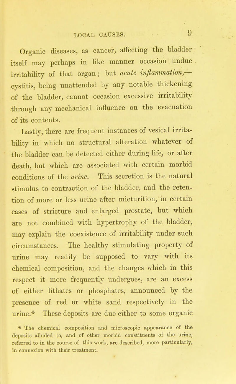 Organic diseases, as cancer, affecting the bladder itself may perhaps in like manner occasion undue irritability of that organ; but acute inflammation,— cystitis, being unattended by any notable thickening of the bladder, cannot occasion excessive irritability through any mechanical influence on the evacuation of its contents. Lastly, there are frequent instances of vesical irrita- bility in which no structural alteration whatever of the bladder can be detected either during life, or after death, but which are associated with certain morbid conditions of the urine. This secretion is the natural stimulus to contraction of the bladder, and the reten- tion of more or less urine after micturition, in certain cases of stricture and enlarged prostate, but which are not combined with hypertrophy of the bladder, may explain the coexistence of irritability under such circumstances. The healthy stimulating property of urine may readily be supposed to vary with its chemical composition, and the changes which in this respect it more frequently undergoes, are an excess of either lithates or phosphates, announced by the presence of red or white sand respectively in the urine.* These deposits are due either to some organic * The chemical composition and microscopic appearance of the deposits alluded to, and of other morbid constituents of the urine, referred to in the course of this work, are described, more particularly, in connexion with their treatment.