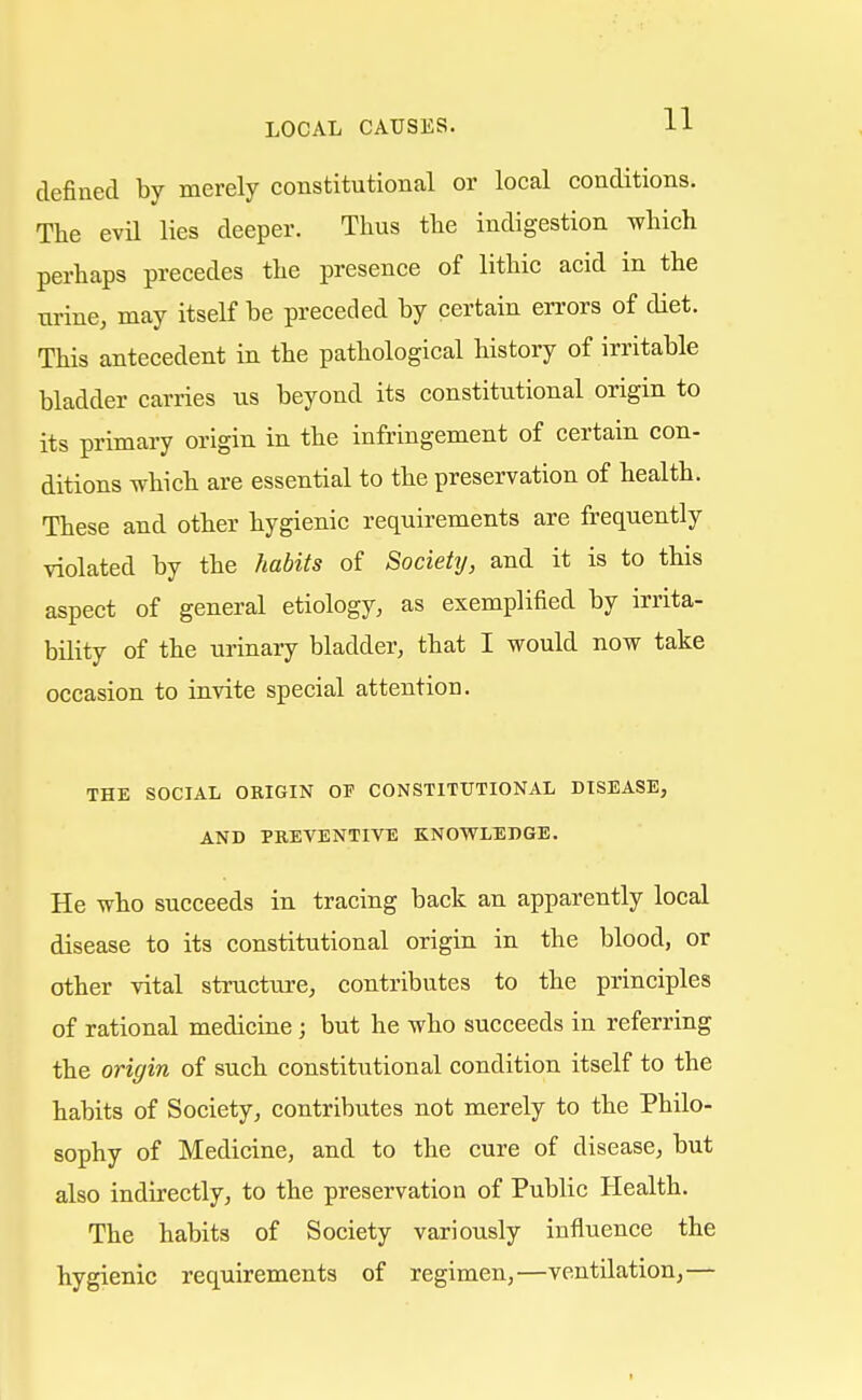 defined by merely constitutional or local conditions. The evil lies deeper. Thus the indigestion which perhaps precedes the presence of lithic acid in the urine, may itself be preceded by certain errors of diet. This antecedent in the pathological history of irritable bladder carries us beyond its constitutional origin to its primary origin in the infringement of certain con- ditions which are essential to the preservation of health. These and other hygienic requirements are frequently violated by the habits of Society, and it is to this aspect of general etiology, as exemplified by irrita- bility of the urinary bladder, that I would now take occasion to invite special attention. THE SOCIAL ORIGIN OF CONSTITUTIONAL DISEASE, AND PREVENTIVE KNOWLEDGE. He who succeeds in tracing back an apparently local disease to its constitutional origin in the blood, or other vital structure, contributes to the principles of rational medicine; but he who succeeds in referring the origin of such constitutional condition itself to the habits of Society, contributes not merely to the Philo- sophy of Medicine, and to the cure of disease, but also indirectly, to the preservation of Public Health. The habits of Society variously influence the hygienic requirements of regimen,—ventilation,—